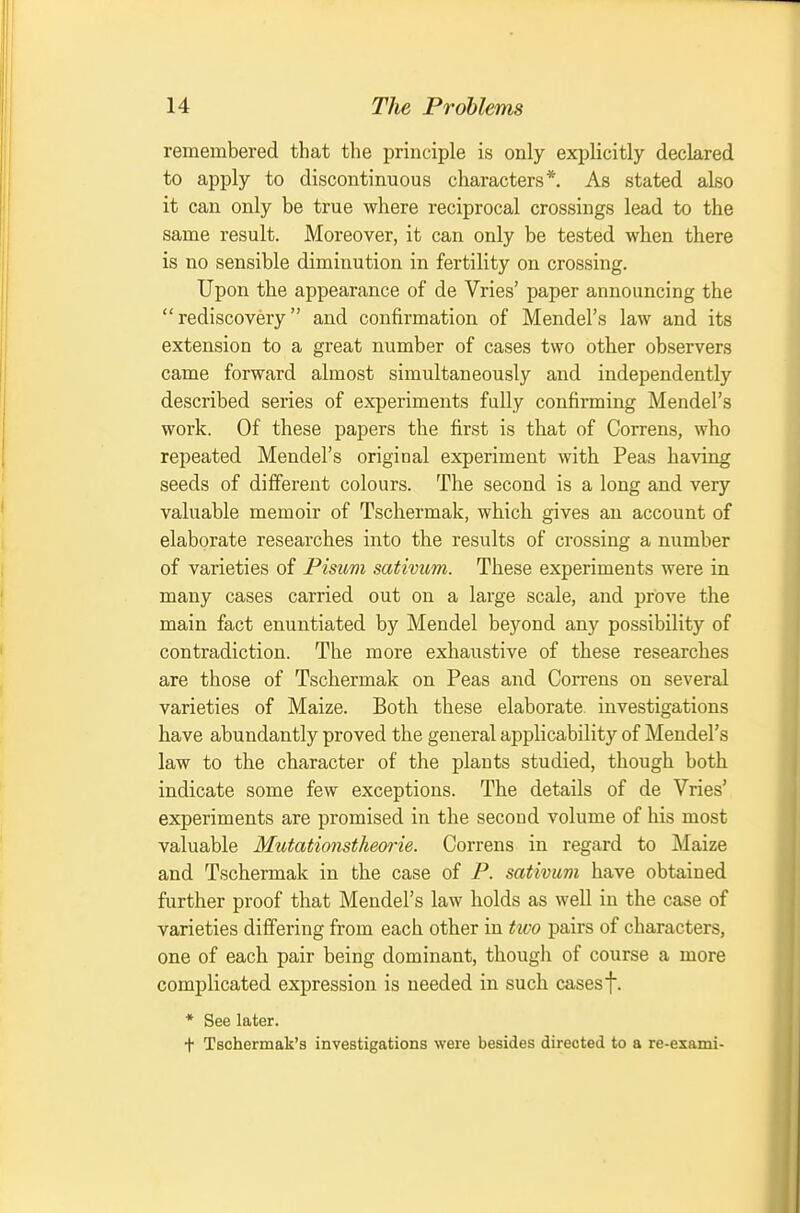 remembered that the principle is only explicitly declared to apply to discontinuous characters*. As stated also it can only be true where reciprocal crossings lead to the same result. Moreover, it can only be tested when there is no sensible diminution in fertility on crossing. Upon the appearance of de Vries' paper announcing the rediscovery and confirmation of Mendel's law and its extension to a great number of cases two other observers came forward almost simultaneously and independently described series of experiments fully confirming Mendel's work. Of these papers the first is that of Correns, who repeated Mendel's original experiment with Peas having seeds of different colours. The second is a long and very valuable memoir of Tschermak, which gives an account of elaborate researches into the results of crossing a number of varieties of Pisum sativum. These experiments were in many cases carried out on a large scale, and prove the main fact enuntiated by Mendel beyond any possibility of contradiction. The more exhaustive of these researches are those of Tschermak on Peas and Correns on several varieties of Maize. Both these elaborate, investigations have abundantly proved the general applicability of Mendel's law to the character of the plants studied, though both indicate some few exceptions. The details of de Vries' experiments are promised in the second volume of his most valuable Mutationstheorie. Correns in regard to Maize and Tschermak in the case of P. sativum have obtained further proof that Mendel's law holds as well iu the case of varieties differing from each other in two pairs of characters, one of each pair being dominant, thougli of course a more complicated expression is needed in such cases f. * See later. + Tschermak's investigations were besides directed to a re-exami-
