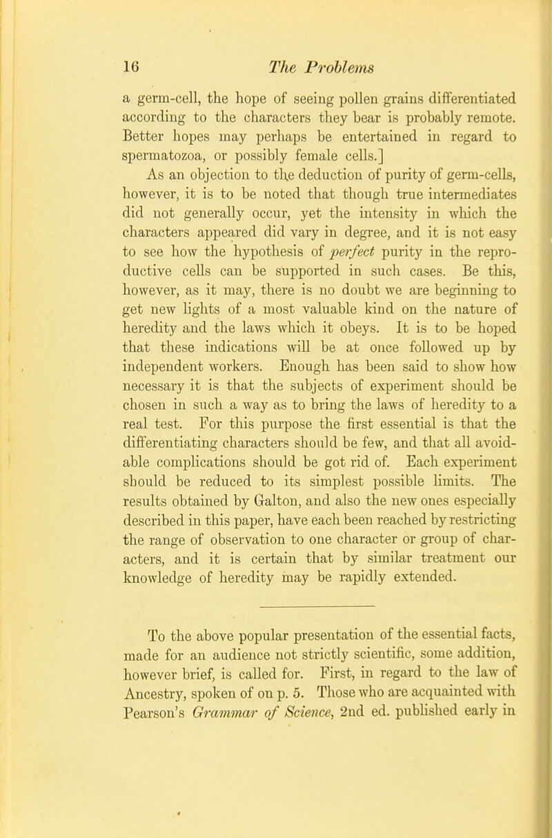 a germ-cell, the hope of seeing pollen grains differentiated according to the characters they bear is probably remote. Better hopes may perhaps be entertained in regard to spermatozoa, or possibly female cells.] As an objection to the deduction of purity of germ-cells, however, it is to be noted that though true intermediates did not generally occur, yet the intensity in which the characters appeared did vary in degree, and it is not easy to see how the hypothesis of perfect purity in the repro- ductive cells can be supported in such cases. Be this, however, as it may, there is no doubt we are beginning to get new lights of a most valuable kind on the nature of heredity and the laws which it obeys. It is to be hoped that these indications will be at once followed up by independent workers. Enough has been said to show how necessary it is that the subjects of experiment should be chosen in such a way as to bring the laws of heredity to a real test. For this purpose the first essential is that the differentiating characters should be few, and that all avoid- able complications should be got rid of Each experiment should be reduced to its simplest possible limits. The results obtained by Galton, and also the new ones especially described in this paper, have each been reached by restricting the range of observation to one character or group of char- acters, and it is certain that by similar treatment our knowledge of heredity may be rapidly extended. To the above popular presentation of the essential facts, made for an audience not strictly scientific, some addition, however brief, is called for. First, in regard to the law of Ancestry, spoken of on p. 5. Those who are acquainted with Pearson's Grammar of Science, 2nd ed. pubhshed early in