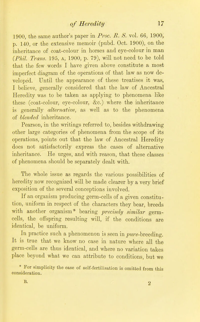 1900, the same author's paper in Proc. B. S. vol. 66, 1900, p. 140, or the extensive memoir (pubd. Oct. 1900), on the inheritance of coat-colour in horses and eye-colour in man (Fhil. Trans. 195, a, 1900, p. 79), will not need to be told that the few words I have given above constitute a most imperfect diagram of the operations of that law as now de- veloped. Until the appearance of these treatises it was, I believe, generally considered that tlie law of Ancestral Heredity was to be taken as applying to phenomena like these (coat-colour, eye-colour, &c.) where the inberitance is generally alternative, as well as to the phenomena of blended inheritance. Pearson, in the writings referred to, besides withdrawing other large categories of phenomena from the scope of its operations, points out that the law of Ancestral Heredity does not satisfactorily express the cases of alternative inheritance. He urges, and with reason, that these classes of phenomena should be separately dealt with. The whole issue as regards the various possibilities of heredity now recognized will be made clearer by a very brief exposition of the several conceptions involved. If an organism producing germ-cells of a given constitu- tion, uniform in respect of the characters they bear, breeds with another organism* bearing precisely similar germ- cells, the offspring resulting will, if the conditions are identical, be uniform. In practice such a phenomenon is seen in j»M?-e-breeding. It is true that we know no case in nature where all the germ-cells are thus identical, and where no variation takes place beyond what we can attribute to conditions, but we * For simplicity the case of self-fertilisation is omitted from this consideration. B. 2