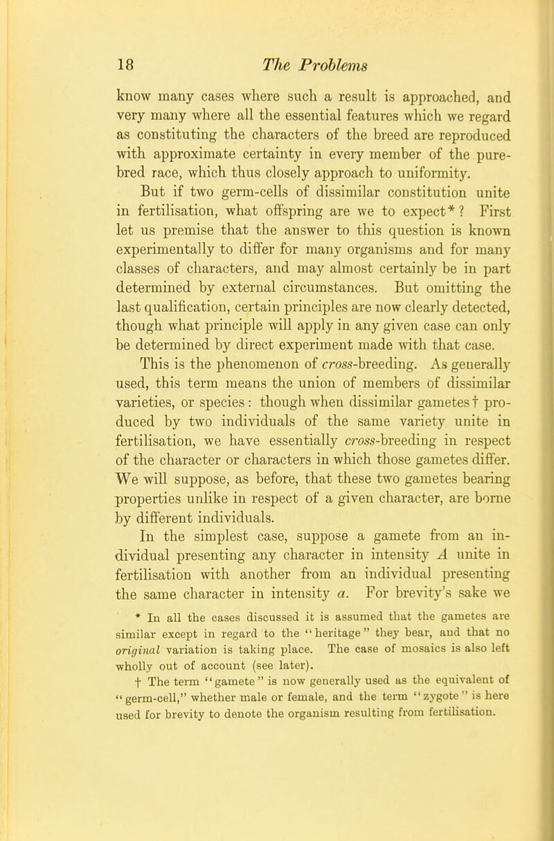 know many cases where such a result is approached, and very many where all the essential features which we regard as constituting the characters of the breed are reproduced with approximate certainty in every member of the pure- bred race, which thus closely approach to uniformity. But if two germ-cells of dissimilar constitution unite in fertilisation, what offspring are we to expect*? First let us premise that the answer to this question is known experimentally to differ for many organisms and for many classes of characters, and may almost certainly be in part determined by external circumstances. But omitting the last qualification, certain principles are now clearly detected, though what principle will apply in any given case can only be determined by direct experiment made with that case. This is the phenomenon of cross-breeding. As generally used, this term means the union of members of dissimilar varieties, or species : though wheu dissimilar gametes t pro- duced by two individuals of the same variety unite in fertilisation, we have essentially cross-breeding in respect of the character or characters in which those gametes differ. We will suppose, as before, that these two gametes bearing properties unlike in respect of a given character, are borne by different individuals. In the simplest case, suppose a gamete from an in- dividual presenting any character in intensity A unite in fertilisation with another from an individual presenting the same character in intensity a. For brevity's sake we * In all the cases discussed it is assumed that the gametes are similar except in regard to the heritage they hear, and that no original variation is taking place. The case of mosaics is also left wholly out of account (see later). t The term gamete is now generally used as the equivalent of germ-cell, whether male or female, and the term zj'gote is here used for brevity to denote the organism resulting from fertihsation.