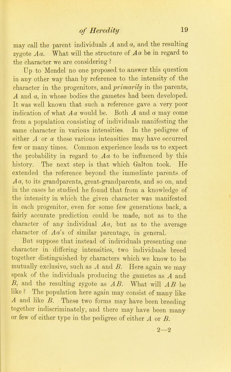 may call the parent individuals A and a, and the resulting zygote Aa. What will the structure of Aa be in regard to the character we are considering ? Up to Mendel no one proposed to answer this question in any other way than by reference to the intensity of the character in the progenitors, and jyrimarily in the parents, A and a, in whose bodies the gametes had been developed. It was well known that such a reference gave a very poor indication of what Aa would be. Both A and a may come from a population consisting of individuals manifesting the same character in various intensities. In the pedigree of either ^ or a these various intensities may have occurred few or many times. Common experience leads us to expect the probability in regard to Aa be influenced by this history. The next step is that which Galton took. He extended the reference beyond the immediate parents of Aa, to its grandparents, great-grandparents, and so on, and in the cases he studied he found that from a knowledge of the intensity in which the given character was manifested in each progenitor, even for some few generations back, a fairly accurate prediction could be made, not as to the character of any individual Aa, but as to the average character of 4a's of similar parentage, in general. But suppose that instead of individuals presenting one character in differing intensities, two individuals breed together distinguished by characters which we know to be mutually exclusive, such as A and B. Here again we may speak of the individuals producing the gametes as A and B, and the resulting zygote as AB. What will AB like ? The population here again may consist of many like A and like B. These two forms may have been breeding together indiscriminately, and there may have been many or few of either type in the pedigree of either A or B. 2—2