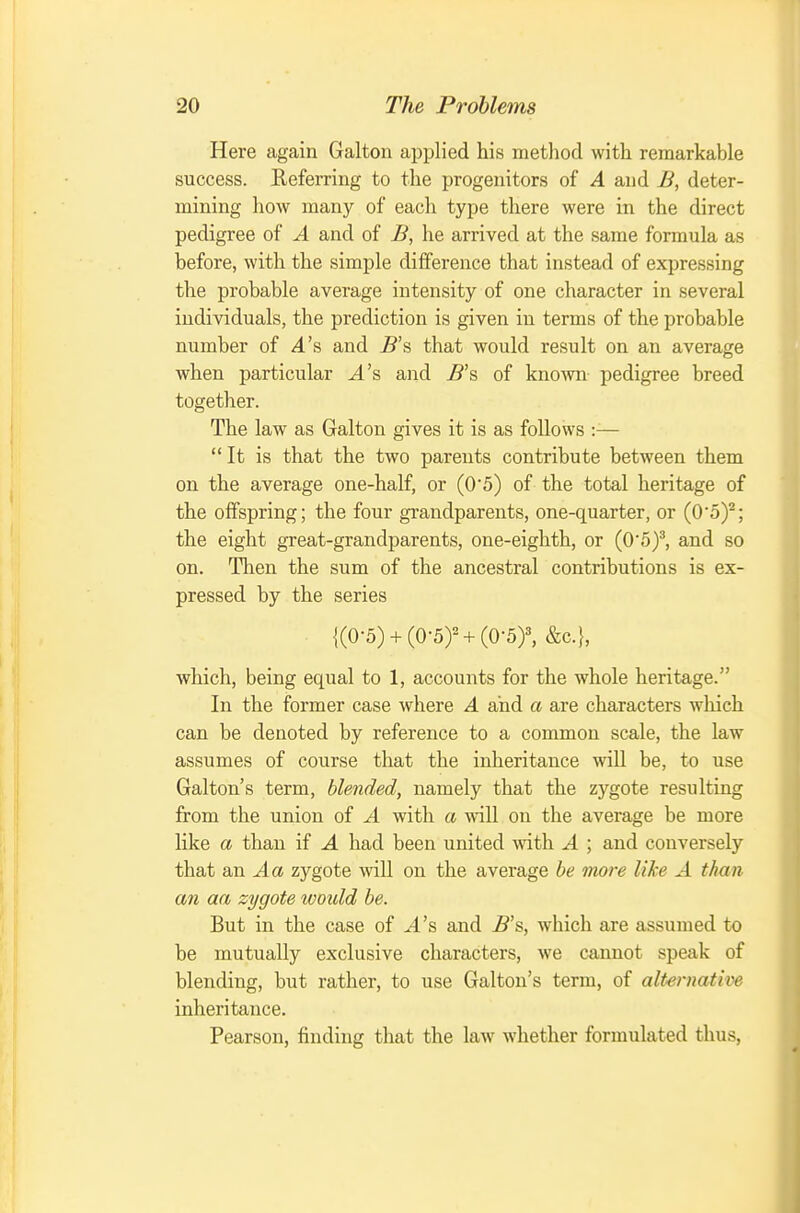 Here again Galton applied his method with remarkable success. Referring to the progenitors of A and B, deter- mining how many of each type there were in the direct pedigree of A and of B, he arrived at the same formula as before, with the simple difference that instead of expressing the probable average intensity of one character in several individuals, the prediction is given in terms of the probable number of A's and 5's that would result on an average when particular J.'s and ^'s of known pedigree breed together. The law as Galton gives it is as follows :— It is that the two parents contribute between them on the average one-half, or (05) of the total heritage of the offspring; the four gi'andparents, one-quarter, or (O'o)^; the eight great-grandparents, one-eighth, or (0'5)^, and so on. Then the sum of the ancestral contributions is ex- pressed by the series {(0■5) + (0•5)^ + (0•5)^ &c.}, which, being equal to 1, accounts for the whole heritage. In the former case where A and a are characters which can be denoted by reference to a common scale, the law assumes of course that the inheritance will be, to use Galton's term, blended, namely that the zygote resulting from the union of A with a will on the average be more like a than if A had been united \ntli A ; and conversely that an zygote will on the average be more like A than an aa zygote woidd be. But in the case of A'& and 5's, which are assumed to be mutually exclusive characters, we cannot speak of blending, but rather, to use Galton's terra, of alternative inheritance. Pearson, finding that the law whether formulated thus.