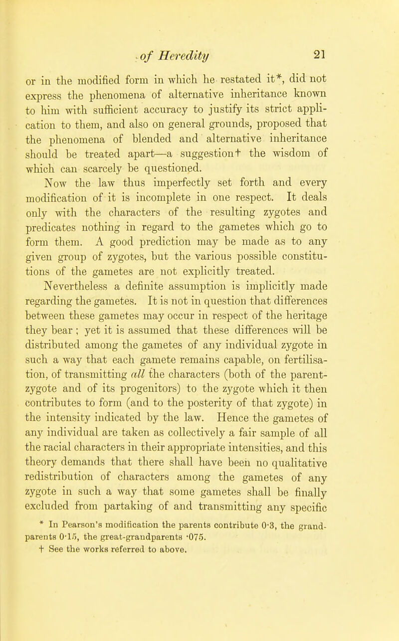 or in the modified form in which he restated it*, did not express the phenomena of alternative inheritance known to liim with sufficient accuracy to justify its strict appli- cation to them, and also on general grounds, proposed that the phenomena of blended and alternative inheritance should be treated apart—a suggestion t the wisdom of which can scarcely be questioned. Now the law thus imperfectly set forth and every modification of it is incomplete in one respect. It deals only with the characters of the resulting zygotes and predicates nothing in regard to the gametes which go to form them. A good prediction may be made as to any given group of zygotes, but the various possible constitu- tions of the gametes are not explicitly treated. Nevertheless a definite assumption is implicitly made regarding the gametes. It is not in question that differences between these gametes may occur in respect of the heritage they bear ; yet it is assumed that these differences will be distributed among the gametes of any individual zygote in such a way that each gamete remains capable, on fertilisa- tion, of transmitting all the characters (both of the parent- zygote and of its progenitors) to the zygote which it then contributes to form (and to the posterity of that zygote) in the intensity indicated by the law. Hence the gametes of any individual are taken as collectively a fair sample of all the racial characters in their appropriate intensities, and this theory demands that there shall have been no qualitative redistribution of characters among the gametes of any zygote in such a way that some gametes shall be finally excluded from partaking of and transmitting any specific * In Pearson's modification the jmrents contribute 0-3, the grand- parents 0-1.'), the great-graudparents 'OTS. + See the works referred to above.