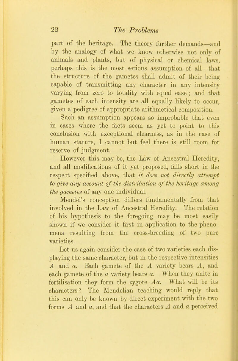 part of the heritage. Tlie theory further demands—and by the analogy of what we know otherwise not only of animals and plants, but of physical or chemical laws, perhaps this is the most serious assumption of all—that the structure of the gametes shall admit of their being capable of transmitting any character in any intensity varying from zero to totality with equal ease; and tliat gametes of each intensity are all equally likely to occur, given a pedigree of appropriate arithmetical composition. Such an assumption appears so improbable that even in cases where the facts seem as yet to point to this conclusion with exceptional clearness, as in the case of human stature, I cannot but feel there is still room for reserve of judgment. However this may be, the Law of Ancestral Heredity, and all modifications of it yet proposed, falls short in the respect specified above, that it does not directly attempt to give any account of the distribution of the heritage among the gametes of any one individual. Mendel's conception differs fundamentally from that involved in the Law of Ancestral Heredity. The relation of his hypothesis to the foregoing may be most easily shown if we consider it first in application to the pheno- mena resulting from the cross-breeding of two pure varieties. Let us again consider the case of two varieties each dis- playing the same character, but in the respective intensities A and a. Each gamete of the A varietj' bears A, and each gamete of the a variety bears a. When they unite in fertilisation they form the zygote Aa. What will be its characters? The Mendelian teaching would reply that this can only be known by direct experiment with the two forms A and a, and that the characters A and a perceived