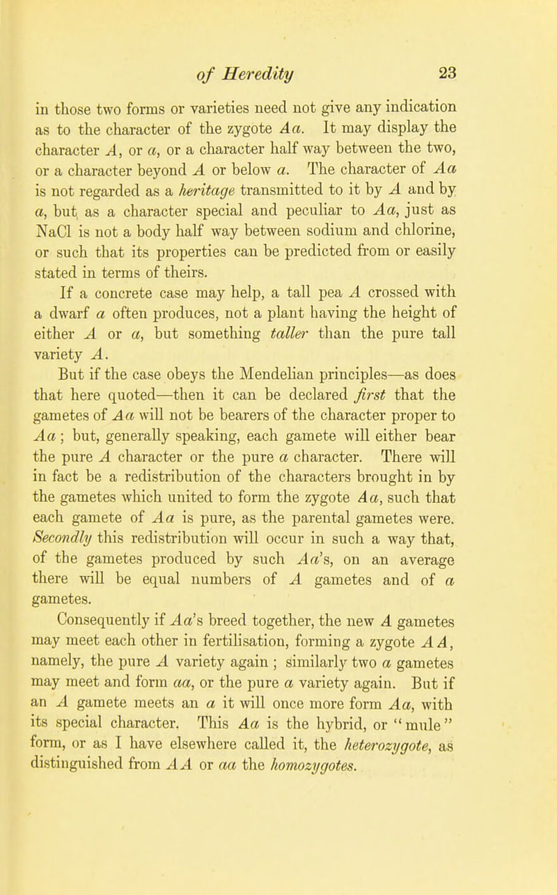 in those two forms or varieties need not give any indication as to the character of the zygote Aa. It may display the character A, or a, or a character half way between the two, or a character beyond A or below a. The character oi Aa is not regarded as a Jieritage transmitted to it by A and by a, but, as a character special and peculiar to Aa, just as NaCl is not a body half way between sodium and chlorine, or such that its properties can be predicted from or easily stated in terms of theirs. If a concrete case may help, a tall pea A crossed with a dwarf a often produces, not a plant having the height of either A or a, but something taller than the pure tall variety A. But if the case obeys the Mendelian principles—as does that here quoted—then it can be declared first that the gametes of Aa will not be bearers of the character proper to Aa; but, generally speaking, each gamete will either bear the pure A character or the pure a character. There will in fact be a redistribution of the characters brought in by the gametes which united to form the zygote Aa, such that each gamete of Aa is pure, as the parental gametes were. Secondly this redistribution will occur in such a way that, of the gametes produced by such Aa's, on an average there will be equal numbers of A gametes and of a gametes. Consequently if Aa's breed together, the new A gametes may meet each other in fertilisation, forming a zygote A A, namely, the pure A variety again ; similarly two a gametes may meet and form aa, or the pure a variety again. But if an A gamete meets an a it will once more form Aa, with its special character. This Aa is the hybrid, or mule form, or as I have elsewhere called it, the heterozygote, as distinguished from AA or aa the homozygotes.