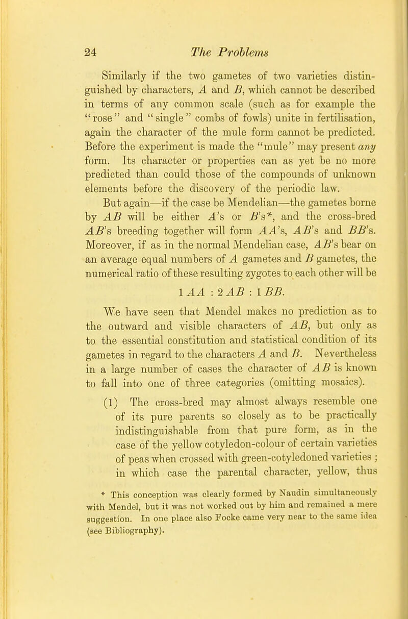 Similarly if the two gametes of two varieties distin- guished by characters, A and B, which cannot be described in terms of any common scale (such as for example the rose and single combs of fowls) unite in fertilisation, again the character of the mule fonn cannot be predicted. Before the experiment is made the mule may present any form. Its character or properties can as yet be no more predicted than could those of the compounds of unknown elements before the discovery of the periodic law. But again—if the case be Mendelian—the gametes borne by AB will be either 4's or j5's*, and the cross-bred AB'?, breeding together will form AA's, AB's and BB's. Moreover, if as in the normal Mendelian case, AB's bear on an average equal numbers of A gametes and B gametes, the numerical ratio of these resulting zygotes to each other will be lAA ■.2AB : IBB. We have seen that Mendel makes no prediction as to the outward and visible characters of AB, but only as to the essential constitution and statistical condition of its gametes in regard to the characters A and B. Nevertheless in a large number of cases the character of AB is known to fall into one of three categories (omitting mosaics). (1) The cross-bred may almost always resemble one of its pure parents so closely as to be practically indistinguishable from that pure form, as in the case of the yellow cotyledon-colour of certain varieties of peas when crossed with gi-een-cotyledoned varieties ; in which case the parental character, yellow, thus * This conception was clearly formed by Naudin simultaneously with Mendel, but it was not worked out by him and remained a mere suggestion. In one place also Focke came very near to the same idea (see Bibliography).