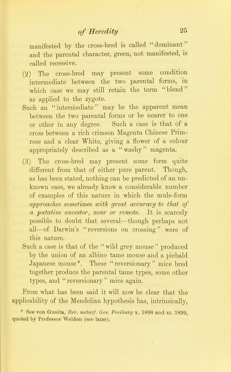 manifested by the cross-bred is called dominant and the parental character, green, not manifested, is called recessive. (2) The cross-bred may present some condition intermediate between the two parental forms, in which case we may still retain the term blend as applied to the zygote. Such an intermediate may be the apparent mean between the two parental forms or be nearer to one or other in any degree. Such a case is that of a cross between a rich crimson Magenta Chinese Prim- rose and a clear White, giving a flower of a colour appropriately described as a washy magenta. (3) The cross-bred may present some form quite different from that of either pure parent. Though, as has been stated, nothing can be predicted of an un- known case, we already know a considerable number of examples of this nature in which the mule-form approaches sometimes with great accuracy to that of a putative ancestor, near or remote. It is scarcely possible to doubt that several—though perhaps not all—of Darwin's reversions on crossing were of this nature. Such a case is that of the  wild grey mouse  produced by the union of an albino tame mouse and a piebald Japanese mouse*. These reversionary mice bred together produce the parental tame types, some other types, and reversionary mice again. From what has been said it ^vill now be clear that the applicability of the Mendelian hypothesis has, intrinsically, * See Ton Guaita, Ber. naturf. Ges. Freiburg x. 1898 and xi. 1899, quoted by Professor Weldon (see later).