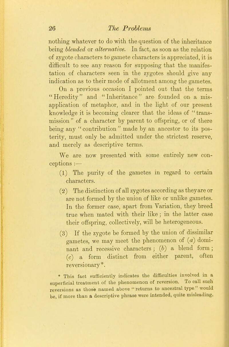 nothing whatever to do with the question of the inheritance being blended or alternative. In fact, as soon as the relation of zygote characters to gamete characters is appreciated, it is difficult to see any reason for supposing that the manifes- tation of characters seen in the zygotes should give any indication as to their mode of allotment among the gametes. On a previous occasion I pointed out that the terms Heredity and Inheritance are founded on a mis- application of metaphor, and in the light of our present knowledge it is becoming clearer that the ideas of trans- mission  of a character by parent to offspring, or of there being any  contribution  made by an ancestor to its pos- terity, must only be admitted under the strictest reserve, and merely as descriptive terms. We are now presented with some entirely new con- ceptions :— (1) The purity of the gametes in regard to certain characters. (2) The distinction of all zygotes according as theyare or are not formed by the union of like or unlike gametes. In the former case, apart from Variation, they breed true when mated with their like; in the latter case their offspring, collectively, will be heterogeneous. (3) If the zygote be formed by the union of dissimilar gametes, we may meet the phenomenon of {a) domi- nant and recessive characters ; {b) a blend form ; (c) a form distinct from either parent, often reversionary*. * This fact sufficiently indicates the difficulties involved in a superficial treatment of the phenomenon of reversion. To call such reversions as those named above returns to ancestral type would be, if more than a descriptive phrase were intended, quite misleading.