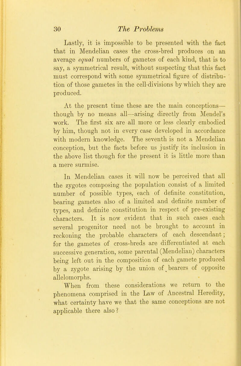 Lastly, it is impossible to be presented with the fact that in Mendelian cases the cross-bred produces on an average equal numbers of gametes of each kind, that is to say, a symmetrical result, without suspecting that this fact must correspond with some symmetrical figure of distribu- tion of those gametes in the cell-divisions by which they are produced. At the present time these are the main conceptions— though by no means all—arising directly from Mendel's work. The first six are all more or less clearly embodied by him, though not in every case developed in accordance with modern knowledge. The seventh is not a Mendelian conception, but the facts before us justify its inclusion in the above list though for the present it is little more than a mere surmise. In Mendelian cases it will now be perceived that all the zygotes composing the population consist of a limited number of possible types, each of definite constitution, bearing gametes also of a limited and definite number of types, and definite constitution in respect of pre-existing characters. It is now evident that in such cases each several progenitor need not be brought to account in reckoning the probable characters of each descendant; for the gametes of cross-breds are differentiated at each successive generation, some parental (Mendelian) characters being left out in the composition of eacli gamete produced by a zygote arising by the union of,bearers of opposite allelomorphs. When from these considerations we return to the phenomena comprised in the Law of Ancestral Heredity, what certainty have we that the same conceptions are not applicable there also?