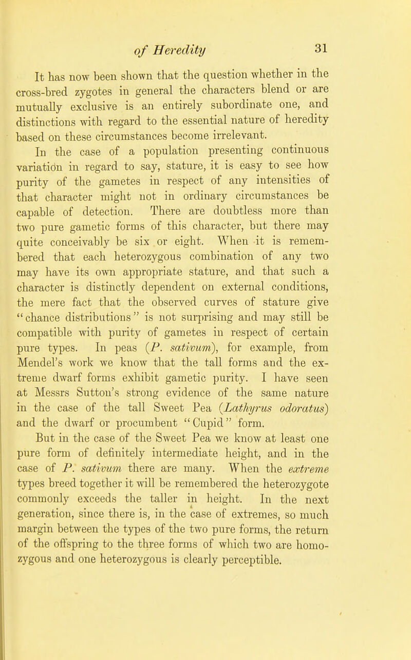 It has now been shown that the question whether in the cross-bred zygotes in general the characters blend or are mutually exclusive is an entirely subordinate one, and distinctions with regard to the essential nature of heredity based on these circumstances become irrelevant. In the case of a population presenting continuous variation in regard to say, stature, it is easy to see how purity of the gametes in respect of any intensities of that character might not in ordinary circumstances be capable of detection. There are doubtless more than two pure gametic forms of this character, but there may quite conceivably be six or eight. When it is remem- bered that each heterozygous combination of any two may have its own appropriate stature, and that such a character is distinctly dependent on external conditions, the mere fact that the observed curves of stature give *' chance distributions  is not surprising and maj'' still be compatible with purity of gametes in respect of certain pure types. In peas [P. sativum), for example, from Mendel's work we know that the tall forms and the ex- treme dwarf forms exhibit gametic purity. I have seen at Messrs Sutton's strong evidence of the same nature in the case of the tall Sweet Pea {Lathyrus odoratus) and the dwarf or procumbent  Cupid form. But in the case of the Sweet Pea we know at least one pure form of definitely intermediate height, and in the case of P. sativum there are many. When the extreme types breed together it will be remembered the heterozygote commonly exceeds the taller in height. In the next generation, since there is, in the case of extremes, so much margin between the types of the two pure forms, the return of the offspring to the three forms of which two are homo- zygous and one heterozygous is clearly perceptible.