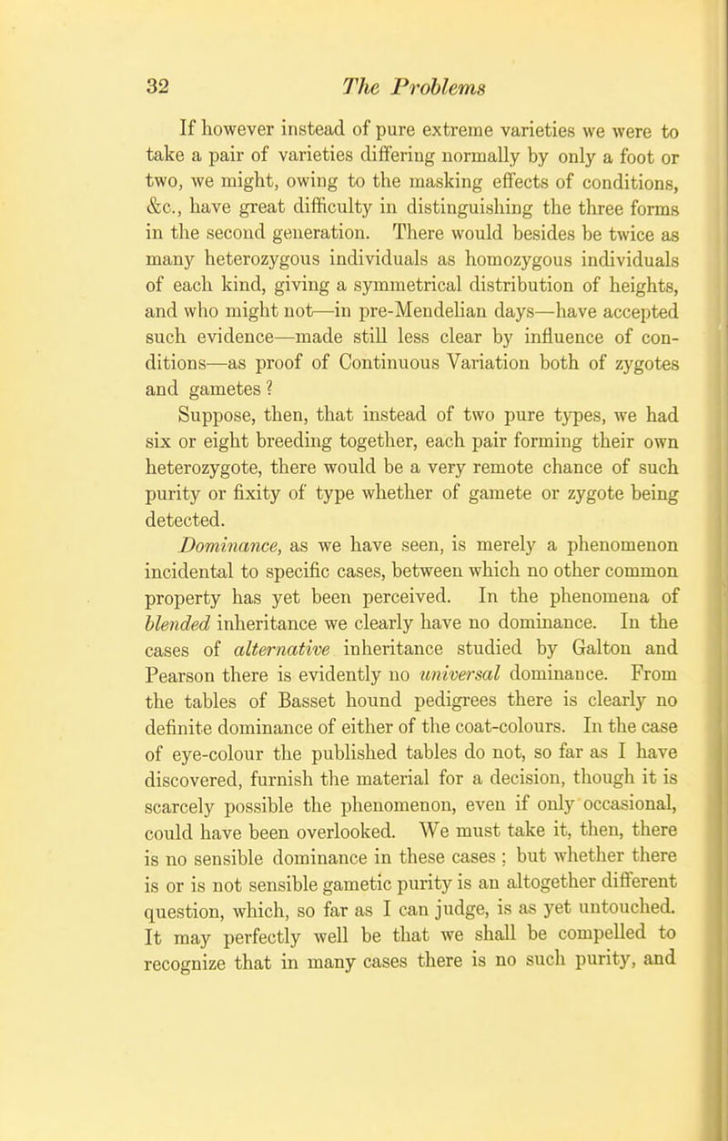 If however instead of pure extreme varieties we were to take a pair of varieties differing normally by only a foot or two, we might, owing to the masking effects of conditions, &c., have great difficulty in distinguishing the three forms in the second generation. There would besides be twice as many heterozygous individuals as homozygous individuals of each kind, giving a symmetrical distribution of heights, and who might not—in pre-Mendelian days—have accepted such evidence—made still less clear by influence of con- ditions—as proof of Continuous Variation both of zygotes and gametes ? Suppose, then, that instead of two pure types, we had six or eight breeding together, each pair forming their own heterozygote, there would be a very remote chance of such purity or fixity of type whether of gamete or zygote being detected. Dominance, as we have seen, is merely a phenomenon incidental to specific cases, between which no other common property has yet been perceived. In the phenomena of blended inheritance we clearly have no dominance. In the cases of alternative inheritance studied by Galton and Pearson there is evidently no universal dominance. From the tables of Basset hound pedigrees there is clearly no definite dominance of either of the coat-colours. In the case of eye-colour the published tables do not, so far as I have discovered, furnish the material for a decision, though it is scarcely possible the phenomenon, even if only occasional, could have been overlooked. We must take it, then, there is no sensible dominance in these cases ; but whether there is or is not sensible gametic purity is an altogether different question, which, so far as I can judge, is as yet untouched. It may perfectly well be that we shall be compelled to recognize that in many cases there is no such purity, and