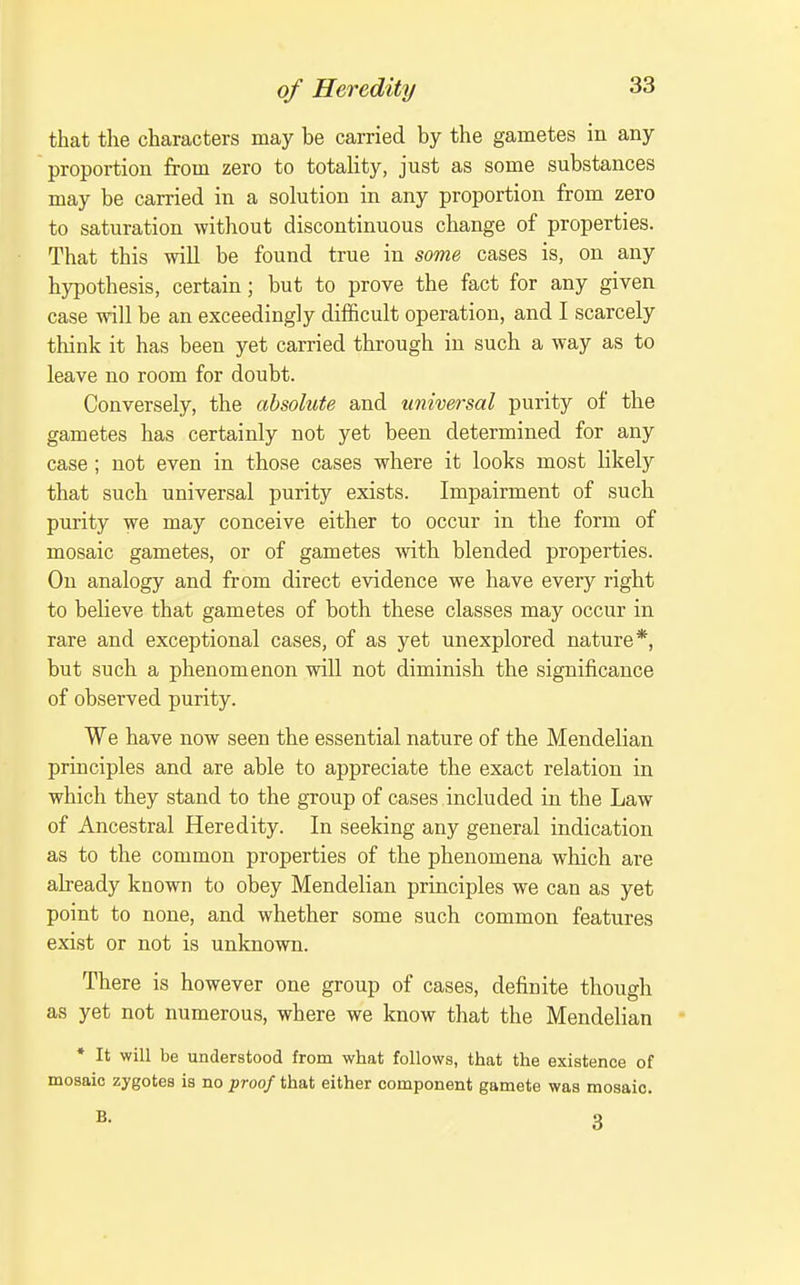 that the characters may be carried by the gametes in any proportion from zero to totality, just as some substances may be carried in a solution in any proportion from zero to saturation without discontinuous change of properties. That this will be found true in some cases is, on any hypothesis, certain; but to prove the fact for any given case -will be an exceedingly difficult operation, and I scarcely think it has been yet carried through in such a way as to leave no room for doubt. Conversely, the absolute and universal purity of the gametes has certainly not yet been determined for any case; not even in those cases where it looks most likely that such universal purity exists. Impairment of such purity we may conceive either to occur in the form of mosaic gametes, or of gametes with blended properties. On analogy and from direct evidence we have every right to believe that gametes of both these classes may occur in rare and exceptional cases, of as yet unexplored nature*, but such a phenomenon will not diminish the significance of observed purity. We have now seen the essential nature of the Mendelian principles and are able to appreciate the exact relation in which they stand to the group of cases included in the Law of Ancestral Heredity. In seeking any general indication as to the common properties of the phenomena which are already known to obey Mendelian principles we can as yet point to none, and whether some such common features exist or not is unknown. There is however one group of cases, definite though as yet not numerous, where we know that the Mendelian * It will be understood from what follows, that the existence of mosaic zygotes is no ^roof that either component gamete was mosaic.