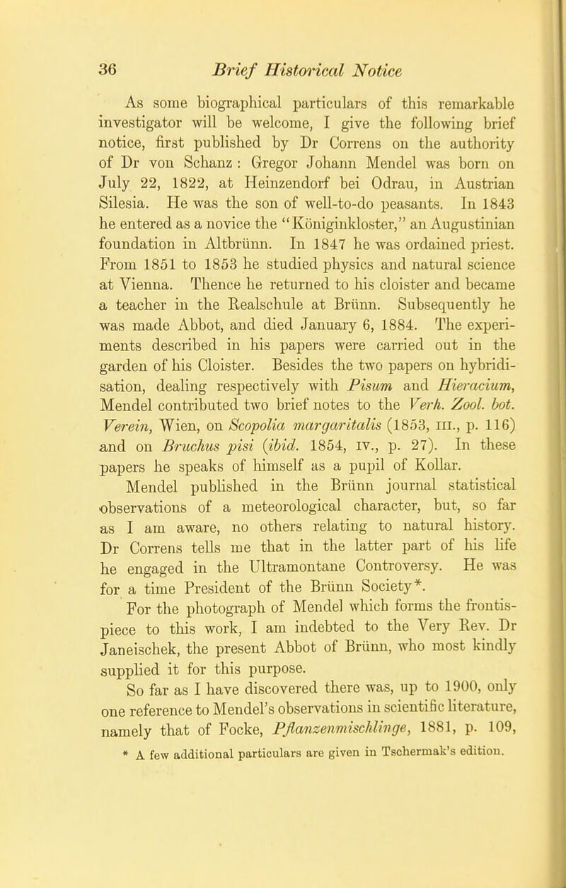 As some biographical particulars of this remarkable investigator will be welcome, I give the following brief notice, first published by Dr Correns on the authority of Dr von Schanz : Gregor Johann Mendel was born on July 22, 1822, at Heinzendorf bei Odrau, in Austrian Silesia. He was the son of well-to-do peasants. In 1843 he entered as a novice the Koniginkloster, an Augustinian foundation in Altbriinn. In 1847 he was ordained priest. From 1851 to 1853 he studied physics and natural science at Vienna. Thence he returned to his cloister and became a teacher in the Realschule at Briinn. Subsequently he was made Abbot, and died January 6, 1884. The experi- ments described in his papers were carried out in the garden of his Cloister. Besides the two papers on hybridi- sation, dealing respectively with Pisum and Hieracium, Mendel contributed two brief notes to the Verh. Zool. bot. Ve7-ein, Wien, on Scopolia margaritalis (1853, ni., p. 116) and on Bruchus pisi {ibid. 1854, iv., p. 27). In these papers he speaks of liimself as a pupil of Kollar. Mendel published in the Briinn journal statistical observations of a meteorological character, but, so far as I am aware, no others relating to natural history. Dr Correns tells me that in the latter part of his life he engaged in the Ultramontane Controversy. He was for a time President of the Briinn Society*. For the photograph of Mendel whicb forms the frontis- piece to this work, I am indebted to the Very Rev. Dr Janeischek, the present Abbot of Briinn, who most kindly supplied it for this purpose. So far as I have discovered there was, up to 1900, only one reference to Mendel's observations in scientific literature, namely that of Focke, Pflanzenmischlinge, 1881, p. 109, * A few additional particulars are given in Tschermak's edition.