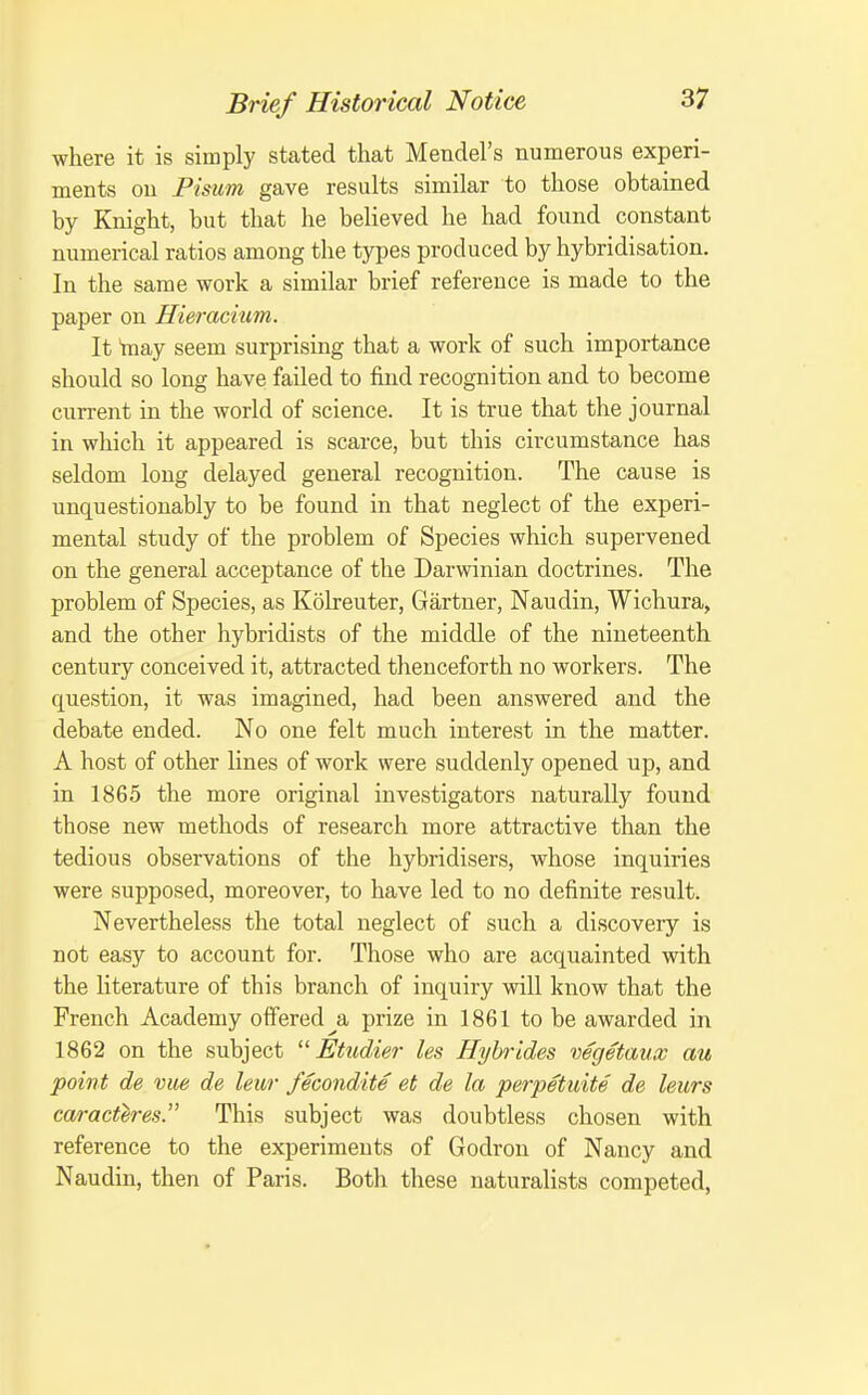 where it is simply stated that Mendel's numerous experi- ments on Pisum gave results similar to those obtained by Knight, but that he believed he had found constant numerical ratios among the types produced by hybridisation. In the same work a similar brief reference is made to the paper on Hieracmm. It taay seem surprising that a work of such importance should so long have failed to find recognition and to become current in the world of science. It is true that the journal in which it appeared is scarce, but this circumstance has seldom long delayed general recognition. The cause is unquestionably to be found in that neglect of the experi- mental study of the problem of Species which supervened on the general acceptance of the Darwinian doctrines. The problem of Species, as Koheuter, Gartner, Naudin, Wichura, and the other hybridists of the middle of the nineteenth century conceived it, attracted thenceforth no workers. The question, it was imagined, had been answered and the debate ended. No one felt much interest in the matter. A host of other lines of work were suddenly opened up, and in 1865 the more original investigators naturally found those new methods of research more attractive than the tedious observations of the hybridisers, whose inquiries were supposed, moreover, to have led to no definite result. Nevertheless the total neglect of such a discoveiy is not easy to account for. Those who are acquainted with the literature of this branch of inquiry will know that the French Academy offered ^a prize in 1861 to be awarded in 1862 on the subject  Etudier les Hybrides vegetaux au point de vue de leur fecondite et de la perpetuite de leurs ca/ract^res. This subject was doubtless chosen with reference to the experiments of Godron of Nancy and Naudin, then of Paris. Both these naturalists competed,