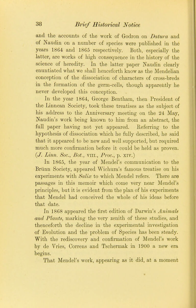 and the accounts of the work of Godron on Datwa and of Naudin on a number of species were pubHshed in the years 1864 and 1865 respectively. Both, especially the latter, are works of high consequence in the history of the science of heredity. In the latter paper Naudin clearly enuntiated what we shall henceforth know as the Mendelian conception of the dissociation of characters of cross-breds in the formation of the germ-cells, though apparently he never developed this conception. In the year 1864, George Bentham, then President of the Linnean Society, took these treatises as the subject of his address to the Anniversary meeting on the 24 May, Naudin's work being known to him from an abstract, the fuU paper having not yet appeared. Referring to the hypothesis of dissociation which he fully described, he said that it appeared to be new and well supported, but required much more confirmation before it could be held as proven. {J. Linn. Soc, Bot., viii., Froc, p. xrv.) In 1865, the year of Mendel's communication to the Briinn Society, appeared Wichura's famous treatise on his experiments with Salix to which Mendel refers. There are passages in this memoir which come very near Mendel's principles, but it is evident from the plan of his experiments that Mendel had conceived the whole of his ideas before that date. In 1868 appeared the first edition of Darwin's Animals and Plants, marking the very zenith of these studies, and thenceforth the decline in the experimental investigation of Evolution and the problem of Species has been steady. With the rediscovery and confirmation of Mendel's work by de Vries, Correns and Tschermak in 1900 a new era begins. That Mendel's work, appearing as it did, at a moment