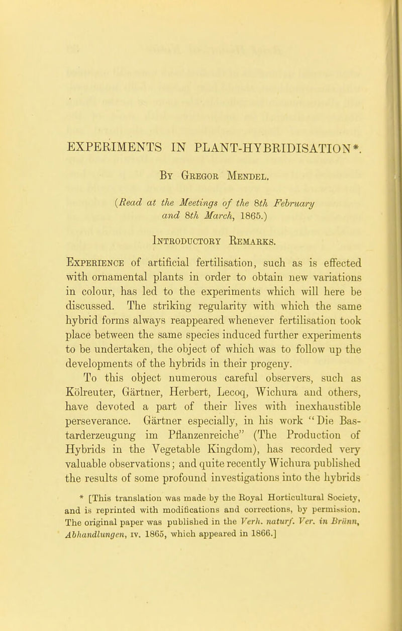 EXPERIMENTS IN PLANT-HYBRIDISATION*. By Gbegor Mendel. (Read at the Meetings of the 8th February and 8th March, 1865.) Introductory Remarks. Experience of artificial fertilisation, such as is effected with ornamental plants in order to obtain new variations in colour, has led to the experiments which will here be discussed. The striking regularity with which the same hybrid forms always reappeared whenever fertilisation took place between the same species induced further experiments to be undertaken, the object of which was to foUow up the developments of the hybrids in their progeny. To this object numerous careful observers, such as Kolreuter, Gartner, Herbert, Lecoq, Wichura and others, have devoted a part of their lives with inexhaustible perseverance. Gartner especially, in liis work Die Bas- tarderzeugung im Pflanzenreiche (The Production of Hybrids in the Vegetable Kingdom), has recorded very valuable observations; and quite recently Wichura published the results of some profound investigations into the hybrids * [This translation was made by the Royal Horticultural Society, and is reprinted with modifications and corrections, by permission. The original paper was publisLed in the Verh. naturf. Ver. in Briinn, Abhandlungen, iv. 1865, which appeared in 1866.]