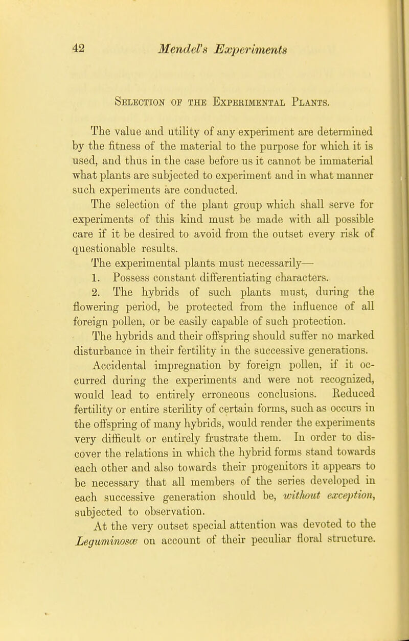 Selection of the Experimental Plants. The value and utility of any experiment are determined by the fitness of the material to the purpose for which it is used, and thus in the case before us it cannot be immaterial what plants are subjected to experiment and in what manner such experiments are conducted. The selection of the plant group which shall serve for experiments of this kind must be made with aU possible care if it be desired to avoid from the outset every risk of questionable results. The experimental plants must necessarily— 1. Possess constant differentiating characters. 2. The hybrids of such plants must, during the flowering period, be protected from the influence of all foreign pollen, or be easily capable of such protection. The hybrids and their offspring should suffer no marked disturbance in their fertility in the successive generations. Accidental impregnation by foreign pollen, if it oc- curred during the experiments and were not recognized, would lead to entirely erroneous conclusions. Reduced fertility or entire sterility of certain forms, such as occurs in the offspring of many hybrids, would render the experiments very difficult or entirely frustrate them. In order to dis- cover the relations in which the hybrid forms stand towards each other and also towards their progenitors it appears to be necessary that all members of the series developed in each successive generation should be, without exception, subjected to observation. At the very outset special attention was devoted to the Leguminoscu on account of their peculiar floral structure.