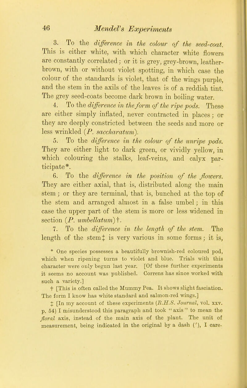 3. To the difference in the colow of the seed-coat. This is either white, with which character white flowers are constantly correlated; or it is grey, gi-ey-brown, leather- brown, with or without violet spotting, in which case the colour of the standards is violet, that of the wings purple, and the stem in the axils of the leaves is of a reddish tint. The grey seed-coats become dark brown in boiling water. 4. To the difference in the form of the ripe pods. These are either simply inflated, never contracted in places; or they are deeply constricted between the seeds and more or less wrinlded (P. saccharatum). 5. To the difference in the colour of the unripe pods. They are either light to dark green, or vividly yellow, in which colouring the stalks, leaf-veins, and calyx par- ticipate*. 6. To the difference in the position of the flowers. They are either axial, that is, distributed along the main stem; or they are terminal, that is, bunched at the top of the stem and arranged almost in a false umbel; in this case the upper part of the stem is more or less widened in section {P. umbellatitm)i. 7. To the difference in the length of the stem. The length of the stem J is very various in some forms; it is, * One species possesses a beautifully brownish-red coloured pod, which when ripening turns to violet and blue. Trials with this character were only begun last year. [Of these further experiments it seems no account was published. Correns has since worked with such a variety.] t [This is often called the Mummy Pea. It shows slight fasciation. The form I know has white standard and salmon-red wings.] X [In my account of these experiments {R.H.S. Journal, vol. xxv. p. 54) I misunderstood this paragraph and took axis to mean the Jloral axis, instead of the main axis of the plant. The unit of measurement, being indicated in the original by a dash ('), I care-