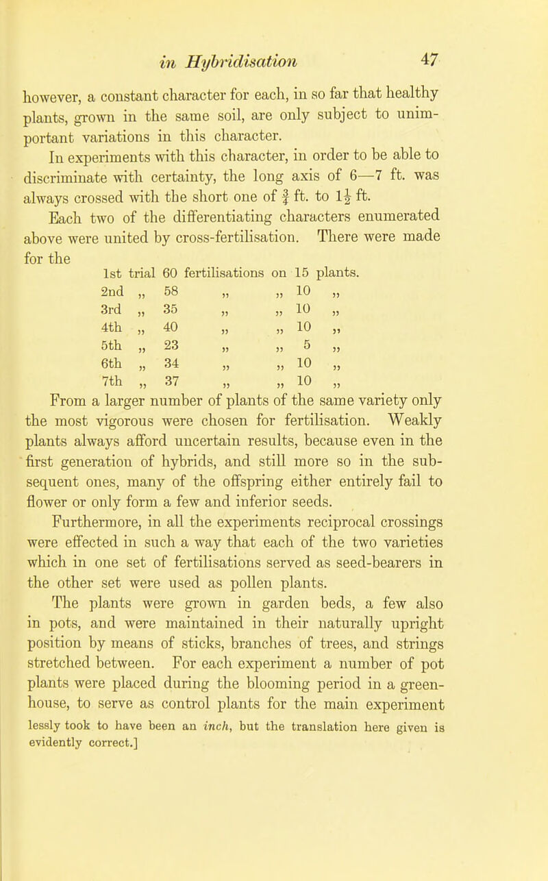 however, a constant character for each, in so far that healthy plants, grown in the same soil, are only subject to unim- portant variations in this character. In experiments with this character, in order to be able to discriminate with certainty, the long axis of 6—7 ft. was always crossed with the short one of | ft. to 1| ft. Each two of the differentiating characters enumerated above were united by cross-fertiHsation. There were made for the 1st trial 60 fertilisations on 15 plants. 2nd „ 58 „ „ 10 „ 3rd „ 35 „ „ 10 „ 4th „ 40 „ „ 10 „ 5th „ 23 „ „ 5 „ 6th „ 34 „ „ 10 „ 7th „ 37 „ „ 10 „ From a larger number of plants of the same variety only the most vigorous were chosen for fertilisation. Weakly plants always afford uncertain results, because even in the first generation of hybrids, and still more so in the sub- sequent ones, many of the offspring either entirely fail to flower or only form a few and inferior seeds. Furthermore, in all the experiments reciprocal crossings were effected in such a way that each of the two varieties which in one set of fertilisations served as seed-bearers in the other set were used as pollen plants. The plants were grown in garden beds, a few also in pots, and were maintained in their naturally upright position by means of sticks, branches of trees, and strings stretched between. For each experiment a number of pot plants were placed during the blooming period in a green- house, to serve as control plants for the main experiment lessly took to have been an inch, but the translation here given is evidently correct.]