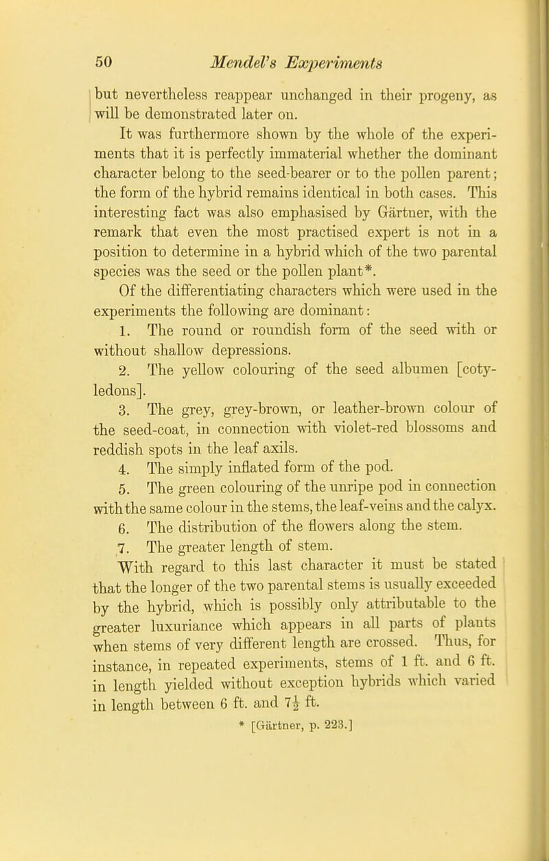 hut nevertheless reappear unchanged in their progeny, as j will be demonstrated later on. It was furthermore shown by the whole of the experi- ments that it is perfectly immaterial whether the dominant character belong to the seed-bearer or to the pollen parent; the form of the hybrid remains identical in both cases. This interesting fact was also emphasised by Gartner, with the remark that even the most practised expert is not in a position to determine in a hybrid which of the two parental species was the seed or the pollen plant*. Of the differentiating characters which were used in the experiments the following are dominant: 1. The round or roundish form of the seed with or without shallow depressions. 2. The yellow colouring of the seed albumen [coty- ledons]. 3. The grey, grey-brown, or leather-brown colour of the seed-coat, in connection with violet-red blossoms and reddish spots in the leaf axils. 4. The simply inflated form of the pod. 5. The green colouring of the unripe pod in connection with the same colour in the stems, the leaf-veins and the calyx. 6. The distribution of the flowers along the stem. 7. The greater length of stem. With regard to this last character it must be stated that the longer of the two parental stems is usually exceeded by the hybrid, which is possibly only attributable to the greater luxuriance which appears in all parts of plants when stems of very different length are crossed. Tlius, for instance, in repeated experiments, stems of 1 ft. and 6 ft. in length yielded without exception hybrids which varied in length between 6 ft. and 7^ ft. * [Gartner, p. 223.]