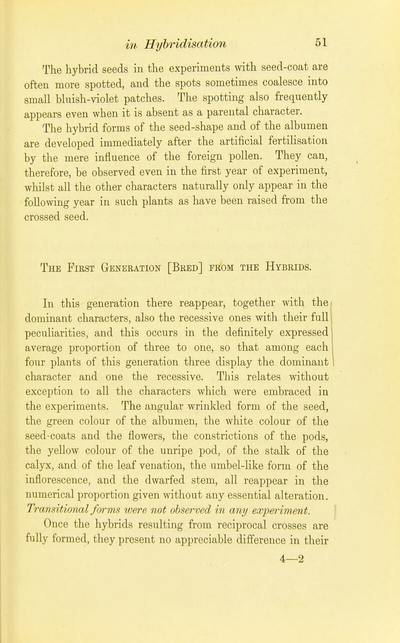 The hybrid seeds in the experiments with seed-coat are often more spotted, and the spots sometimes coalesce into small bluish-violet patches. The spotting also frequently appears even when it is absent as a parental character. The hybrid forms of the seed-shape and of the albumen are developed immediately after the artificial fertilisation by the mere influence of the foreign pollen. They can, therefore, be observed even in the first year of experiment, whilst all the other characters naturally only appear in the foUo^ving year in such plants as have been raised from the crossed seed. The First Generation [Bred] from the Hybrids. In this generation there reappear, together with the/ dominant characters, also the recessive ones with their full peculiarities, and this occurs in the definitely expressed average proportion of three to one, so that among each four plants of this generation three display the dominant I character and one the recessive. This relates without exception to all the characters which were embraced in the experiments. The angular wrinlded form of the seed, the green colour of the albumen, the white colour of the seed-coats and the flowers, the constrictions of the pods, the yellow colour of the unripe pod, of the stalk of the calyx, and of the leaf venation, the umbel-like form of the inflorescence, and the dwarfed stem, all reappear in the numerical proportion given without any essential alteration. Transitional fm-ms were not observed in any experiment. ' Once the hybrids resulting from reciprocal crosses are fully formed, they present no appreciable difference in their 4—2
