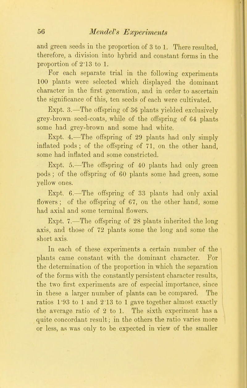and green seeds iii the proportion of 3 to 1. There resulted, therefore, a division into hybrid and constant forms in the proportion of 2 13 to 1. For each separate trial in the following experiments 100 plants were selected which displayed the dominant character in the first generation, and in order to ascertain the significance of this, ten seeds of each were cultivated. Expt. 3.—The offspring of 36 plants yielded exclusively grey-brown seed-coats, while of the offspring of 64 plants some had grey-brown and some had white. Expt. 4.—The offspring of 29 plants had only simply inflated pods ; of the offspring of 71, on the other hand, some had inflated and some constricted. Expt. 5.—The offspring of 40 plants had only green pods; of the offspring of 60 plants some had green, some yellow ones. Expt. 6.—The offspring of 33 plants had only axial flowers ; of the offspring of 67, on the other hand, some had axial and some terminal flowers. Expt. 7.^—The offspring of 28 plants inherited the long axis, and those of 72 plants some the long and some the short axis. In each of these experiments a certain number of the plants came constant with the dominant character. For the determination of the proportion in which the separation of the forms with the constantly persistent chai-acter results, the two first experiments are of especial importance, since in these a larger number of plants can be compared. The ratios 1*93 to 1 and 213 to 1 gave together almost exactly the average ratio of 2 to 1. The sixth experiment has a quite concordant result; in the others the ratio varies more or less, as was only to be expected in view of the smaller