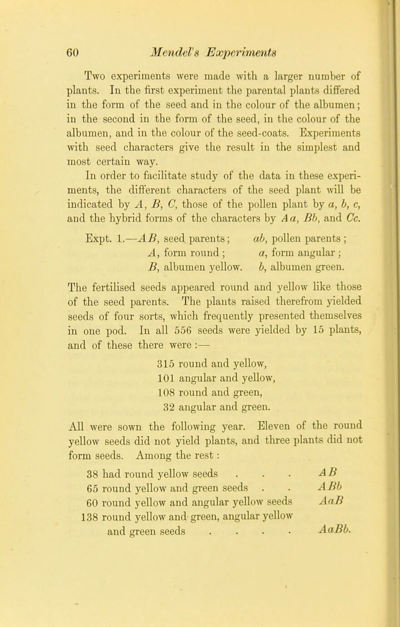 Two experiments were made with a larger number of plants. In the first experiment the parental plants differed in the form of the seed and in the colour of the albumen; in the second in the form of the seed, in the colour of the albumen, and in the colour of the seed-coats. Experiments with seed characters give the result in the simplest and most certain way. In order to facilitate study of the data in these experi- ments, the different characters of the seed plant wiU be indicated by J., ^, C, those of the pollen plant by a, b, c, and the hybrid forms of the characters by A a, Bh, and Cc. Expt. 1.—AB, seed parents; ah, pollen parents; A, form round ; a, form angular; B, albumen yellow. b, albumen green. The fertilised seeds appeared round and yellow like those of the seed parents. The plants raised therefrom yielded seeds of four sorts, which frequently presented themselves in one pod. In all 556 seeds were yielded by 15 plants, and of these there were :— 315 round and yellow, 101 angular and yellow, 108 round and green, 32 angular and green. All were sown the following year. Eleven of the round yellow seeds did not yield plants, and three plants did not form seeds. Among the rest: 38 had round yellow seeds . . . AB 65 round yellow and green seeds . . ABb 60 round yellow and angular yellow seeds AaB 138 round yellow and- green, angular yellow and green seeds .... AaBb. I