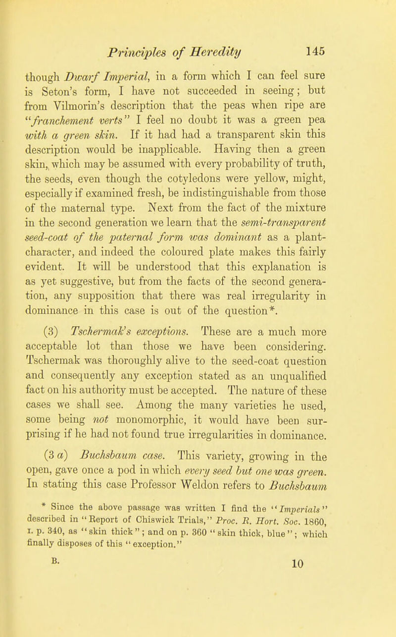 thougli Dwarf Imperial, in a form which I can feel sure is Seton's form, I have not succeeded in seeing; but from Vilmorin's description that the peas when ripe are franchement verts I feel no doubt it was a green pea with a green skin. If it had had a transparent skin this description would be inapplicable. Having then a green skin,, which may be assumed with every probabiHty of truth, the seeds, even though the cotyledons were yellow, might, especially if examined fresh, be indistinguishable from those of the maternal type. Next from the fact of the mixture in the second generation we learn that the semi-transparent seed-coat of the paternal form was dominant as a plant- character, and indeed the coloured plate makes this fairly evident. It will be understood that this explanation is as yet suggestive, but from the facts of the second genera- tion, any supposition that there was real irregularity in dominance in this case is out of the question*. (3) Tschermak's exceptions. These are a much more acceptable lot than those we have been considering. Tschermak was thoroughly alive to the seed-coat question and consequently any exception stated as an unqualified fact on his authority must be accepted. The nature of these cases we shall see. Among the many varieties he used, some being not monomorphic, it would have been sur- prising if he had not found true irregularities in dominance. (3 a) Buchshaum case. This variety, growing in the open, gave once a pod in which every seed hut one was green. In stating this case Professor Weldon refers to Buchshaum * Since the above passage was written I find the  Imjyerials^' described in Eeport of Chiswick Trials, Proc. R. Hort. Soc. 1860, I. p. 340, as  skin thick  ; and on p. 360  skin thick, blue  ; which finally disposes of this exception. B. 10