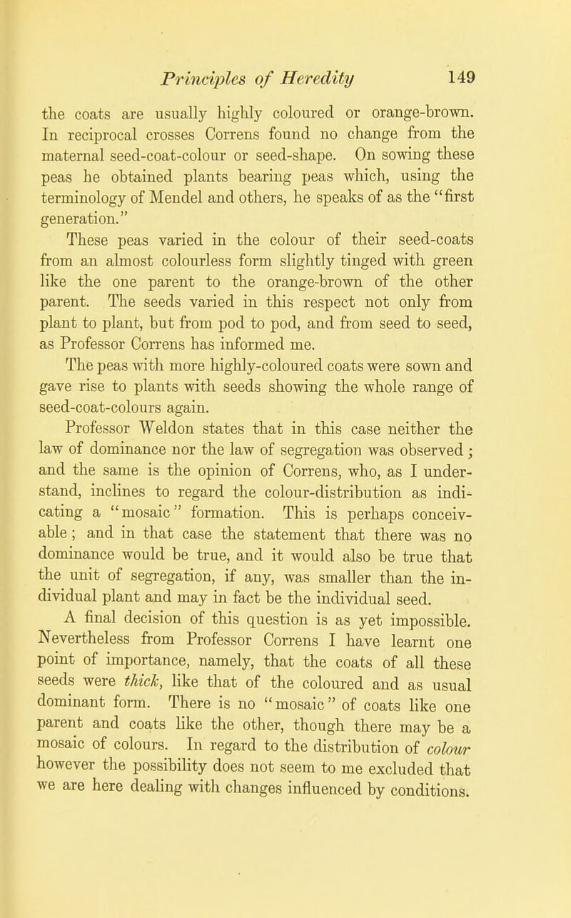 the coats are usually highly coloured or orange-brown. In reciprocal crosses Correns found no change from the maternal seed-coat-colour or seed-shape. On sowing these peas he obtained plants bearing peas which, using the terminology of Mendel and others, he speaks of as the first generation. These peas varied in the colour of their seed-coats from an almost colourless form slightly tinged with green like the one parent to the orange-brown of the other parent. The seeds varied in this respect not only from plant to plant, but from pod to pod, and from seed to seed, as Professor Correns has informed me. The peas with more highly-coloured coats were sown and gave rise to plants with seeds showing the whole range of seed-coat-colours again. Professor Weldon states that in this case neither the law of dominance nor the law of segregation was observed; and the same is the opinion of Correns, who, as I under- stand, inclines to regard the colour-distribution as indi- cating a mosaic formation. This is perhaps conceiv- able ; and in that case the statement that there was no dominance would be true, and it would also be true that the unit of segregation, if any, was smaller than the in- dividual plant and may in fact be the individual seed. A final decision of this question is as yet impossible. Nevertheless from Professor Correns I have learnt one point of importance, namely, that the coats of all these seeds were thick, like that of the coloured and as usual dominant form. There is no mosaic of coats like one parent and coats like the other, though there may be a mosaic of colours. In regard to the distribution of colour however the possibility does not seem to me excluded that we are here dealing with changes influenced by conditions.