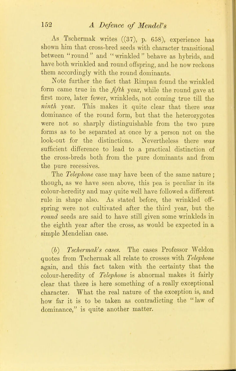 As Tschermak writes ((37), p. 658), experience has shown him that cross-bred seeds with character transitional between round and wrinkled behave as hybrids, and have both wrinkled and round offspring, and he now reckons them accordingly with the round dominants. Note further the fact that Rimpau found the wrinkled form came true in the fftk year, while the round gave at first more, later fewer, wrinkleds, not coming true till the ninth year. This makes it quite clear that there vms dominance of the round form, but that the heterozygotes were not so sharply distinguishable from the two pure forms as to be separated at once by a person not on the look-out for the distinctions. Nevertheless there was sufficient difference to lead to a practical distinction of the cross-breds both from the pure dominants and from the pure recessives. The Telephone case may have been of the same nature ; though, as we have seen above, this pea is peculiar in its colour-heredity and may quite well have followed a diflFerent rule in shape also. As stated before, the wrinkled off- spring were not cultivated after the third 3'ear, but the round seeds are said to have still given some wrinkleds in the eighth year after the cross, as would be expected in a simple Mendelian case. (b) Tschermak's cases. The cases Professor Weldon quotes from Tschermak all relate to crosses with Teleplwne again, and this fact taken with the certainty that the colour-heredity of Telephone is abnormal makes it fairly clear that there is here something of a really exceptional character. What the real nature of the exception is, and how far it is to be taken as contradicting the law of dominance, is quite another matter.