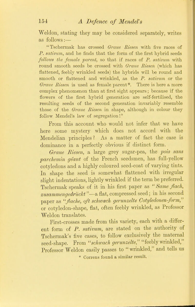 Weldon, stating they may be considered separately, writes as follows:— Tschermak has crossed Graue Riesen with five races of P. sativum, and he finds that the form of the first hybrid seeds follows the female parent, so that if races of P. sativum with round smooth seeds be crossed with Graue Riesen (which has flattened, feebly wrinkled seeds) the hybrids will be round and smooth or flattened and wrinkled, as the P. sativum or the Graue Riesen is used as female parent*. There is here a more complex phenomenon than at first sight appears; because if the flowers of the first hybrid generation are self-fertilised, the resulting seeds of the second generation invariably resemble those of the Graue Riesen in shape, although in colour they follow Mendel's law of segregation! From this account who would not infer that we have here some mystery which does not accord with the Mendelian principles? As a matter of fact the case is dominance in a perfectly obvious if distinct form. Graue Riesen, a large grey sugar-pea, the pois sans parchemin geant of the French seedsmen, has full-yellow cotyledons and a highly coloured seed-coat of varjdng tints. In shape the seed is somewhat flattened with irregular sHght indentations, lightly wrinlded if the term be preferred. Tschermak speaks of it in his first paper as  Same Jlach, zusammengedruckt —a flat, compressed seed; in his second paper as ''Jlache, oft schwach gerunzelte Cotyledonen-form, or cotyledon-shape, flat, often feebly winkled, as Professor Weldon translates. First-crosses made from this variety, each with a differ- ent form of P. sativum, are stated on the authority of Tschermak's five cases, to follow exclusively the maternal seed-shape. From schtvach gei-unzelte, feebly wrinkled, Professor Weldon easily passes to  wrinkled, and tells us * Correns found a similar result.