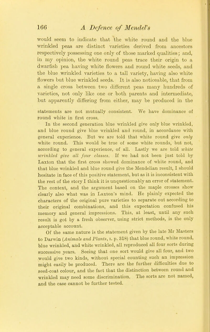 would seem to indicate that the white round and the blue wi'inkled peas are distinct varieties derived from ancestors respectively possessing one only of those marked qualities; and, in my opinion, the white round peas trace their origin to a dwarfish pea having white flowers and round white seeds, and the blue wrinkled varieties to a tall variety, having also white flowers but blue wrinkled seeds. It is also noticeable, that from a single cross between two different peas many hundreds of varieties, not only like one or both parents and intermediate, but apparently differing from either, may be produced in the statements are not mutually consistent. We have dominance of round white in first cross. In the second generation blue wrinkled give only blue wrinkled, and blue round give blue wrinkled and round, in accordance with general experience. But we are told that white round give onh) white round. This would be true of some white rounds, but not, according to general experience, of all. Lastly we are told white wrinkled give all four classes. If we had not been just told by Laxton that the first cross showed dominance of white round, and that blue wrinkled and blue round give the Mendelian result, I should hesitate in face of this positive statement, but as it is inconsistent with the rest of the story I think it is unquestionably an error of statement. The context, and the argument based on the maple crosses show clearly also what was in Laxton's mind. He plainly expected the characters of the original pure varieties to separate out according to their original combinations, and this expectation confused his memory and general impressions. This, at least, until any such result is got by a fresh observer, using strict methods, is the only acceptable account. Of the same nature is the statement given by the late Mr Masters to Darwin (Animals and Plants, i. p. 318) that blue round, white round, blue wrinkled, and white wrinkled, all reproduced all four sorts during successive years. Seeing that one sort would give all four, and two would give two kinds, without special counting such an impression might easily be produced. There are the further difficulties due to seed-coat colour, and the fact that the distinction between round and wrinkled may need some discrimination. The sorts are not named, and the case cannot be further tested.