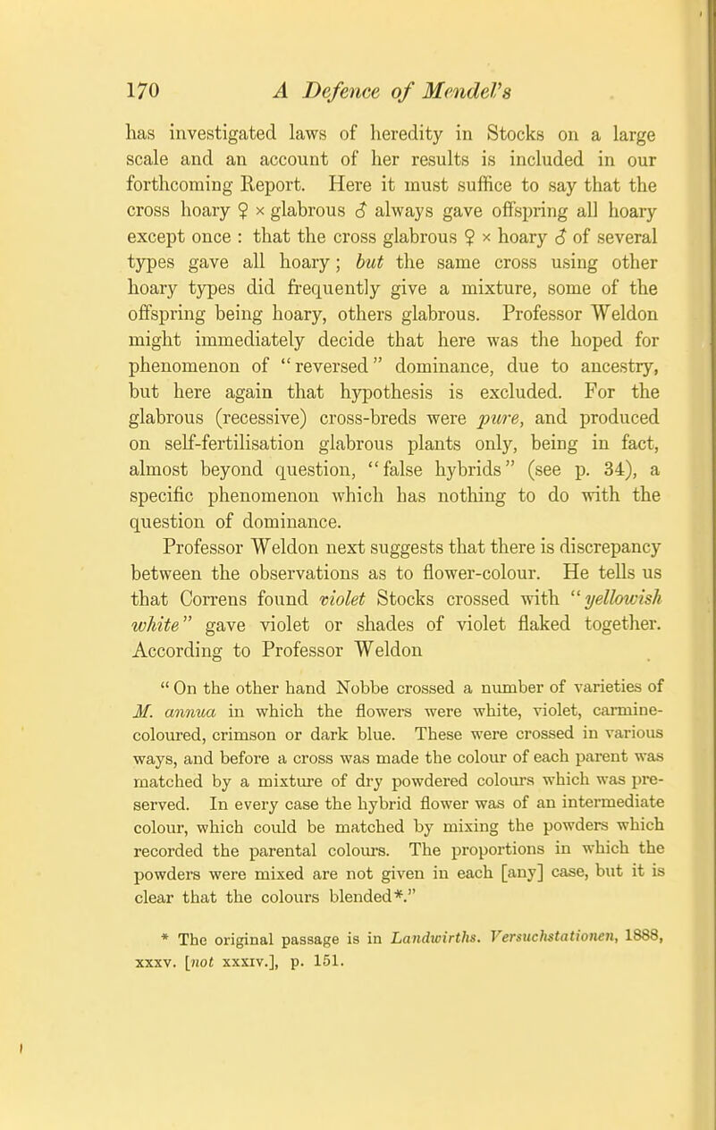 has investigated laws of heredity in Stocks on a large scale and an account of her results is included in our forthcoming Report. Here it must suffice to say that the cross hoary ? x glabrous 6 always gave offspring all hoary except once : that the cross glabrous ? x hoary <? of several types gave all hoary; but the same cross using other hoary types did frequently give a mixture, some of the offspring being hoary, others glabrous. Professor Weldon might immediately decide that here was the hoped for phenomenon of reversed dominance, due to ancestry, but here again that hypothesis is excluded. For the glabrous (recessive) cross-breds were ptn-e, and produced on self-fertilisation glabrous plants only, being in fact, almost beyond question, false hybrids (see p. 34), a specific phenomenon which has nothing to do with the question of dominance. Professor Weldon next suggests that there is discrepancy between the observations as to flower-colour. He tells us that Correns found violet Stocks crossed with yellowish white gave violet or shades of violet flaked together. According to Professor Weldon  On the other hand Nobbe crossed a number of varieties of 3f. annua in which the flowers were white, violet, carmine- coloured, crimson or dark blue. These were crossed in various ways, and before a cross was made the colour of each parent was matched by a mixtm-e of dry powdered colours which was pre- served. In every case the hybrid flower was of an intermediate colour, which could be matched by mixing the powders which recorded the parental colours. The proportions in which the powders were mixed are not given in each [any] case, but it is clear that the colours blended*. * The original passage is in Landioirths. Versuchstationen, 1888, XXXV. [not XXXIV.], p. 151.