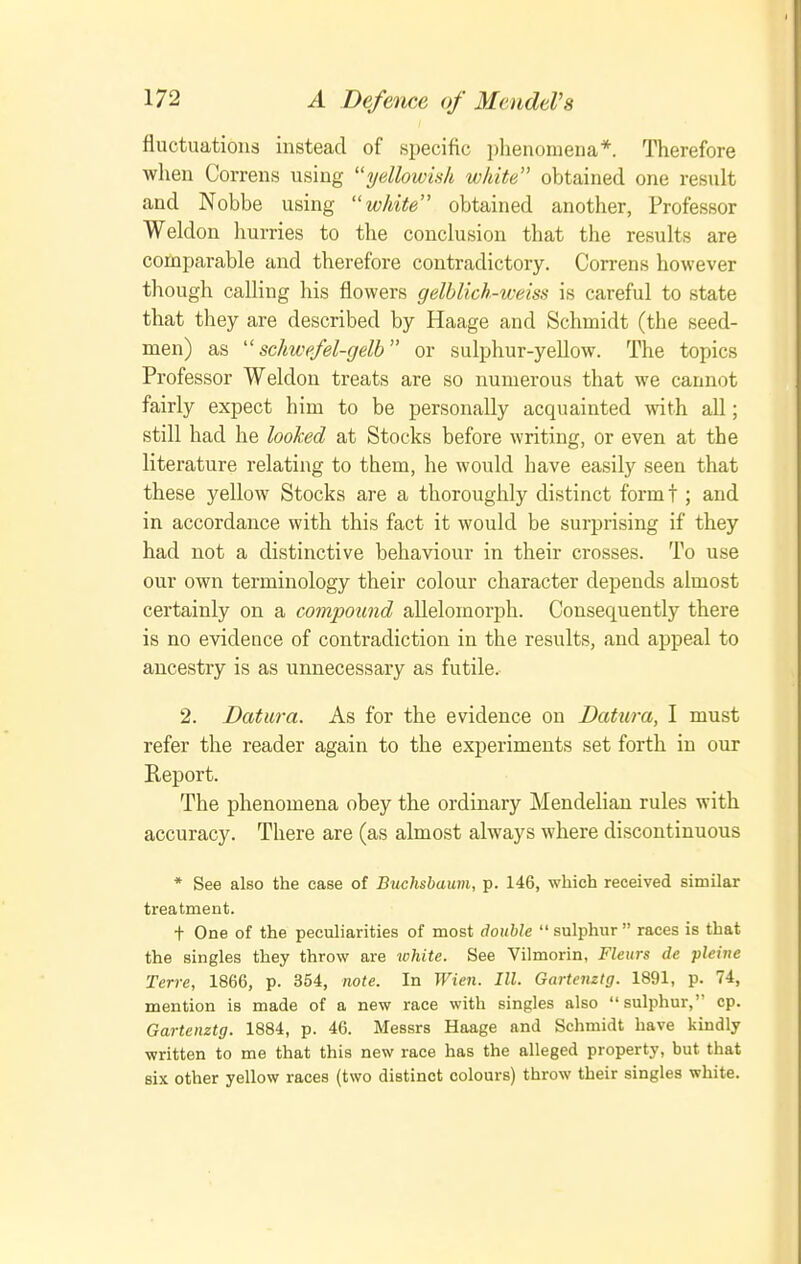 fluctuations instead of specific ])heiionieua*. Therefore when Correns using ydlowish white obtained one result and Nobbe using white obtained another, Professor Weldon hurries to the conclusion that the results are comparable and therefore contradictory. Correns however though calling his flowers gelblich-weiss is careful to state that they are described by Haage and Schmidt (the seed- men) as schwefel-gelb or sulphur-yellow. The topics Professor Weldon treats are so numerous that we cannot fairly expect him to be personally acquainted with all; still had he looked at Stocks before writing, or even at the literature relating to them, he would have easily seen that these yellow Stocks are a thoroughly distinct formt ; and in accordance with this fact it would be surprising if they had not a distinctive behaviour in their crosses. To use our own terminology their colour character depends almost certainly on a compound allelomorph. Consequently there is no evidence of contradiction in the results, and appeal to ancestry is as unnecessary as futile.- 2. Datura. As for the evidence on Datura, I must refer the reader again to the experiments set forth in our Report. The phenomena obey the ordinary Mendelian rules with accuracy. There are (as almost always where discontinuous * See also the case of Buchsbaum, p. 146, which received similar treatment. t One of the peculiarities of most double  sulphur  races is that the singles they throw are white. See Vilmorin, Fleurs de pleine Terre, 1866, p. 354, note. In Wien. III. Gartenztg. 1891, p. 74, mention is made of a new race with singles also sulphur, cp. Gartenztg. 1884, p. 46. Messrs Haage and Schmidt have kindly written to me that this new race has the alleged property, but that six other yellow races (two distinct colours) throw their singles white.