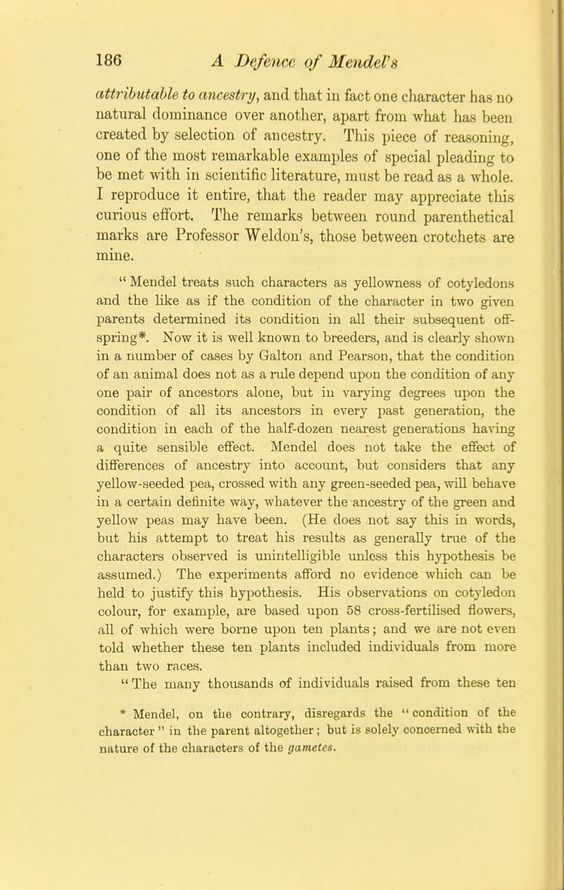 attributable to ancestry, and that in fact one cliaracter has no natural dominance over another, apart from what has been created by selection of ancestry. This piece of reasoning, one of the most remarkable examples of special pleading to be met with in scientific literature, must be read as a whole. I reproduce it entire, that the reader may appreciate this curious effort. The remarks between round parenthetical marks are Professor Weldon's, those between crotchets are mine.  Mendel treats such characters as yellowness of cotyledons and the like as if the condition of the character in two given parents determined its condition in all their subsequent off- spring*. Now it is well known to breeders, and is clearly shown in a number of cases by Galton and Pearson, that the condition of an animal does not as a rule depend upon the condition of any one pair of ancestors alone, but in varying degrees upon the condition of all its ancestors in every past generation, the condition in each of the half-dozen nearest generations ha^ung a quite sensible effect. Mendel does not take the effect of differences of ancestry into account, but considers that any yellow-seeded pea, crossed with any green-seeded pea, will behave in a certain definite way, whatever the ancestry of the green and yellow peas may have been. (He does not say this in words, but his attempt to treat his results as generally true of the characters observed is unintelligible imless this hypothesis be assumed.) The experiments afford no evidence which can be held to justify this hypothesis. His observations on cotyledon colour, for example, are based upon 58 cross-fertilised flowers, all of which were borne upon ten plants; and we are not even told whether these ten plants included individuals from more than two races.  The many thoiisands of individuals raised from these ten * Mendel, on the contrary, disregards the  condition of the character  in the parent altogether; but is solely concerned with the nature of the characters of the gametes.