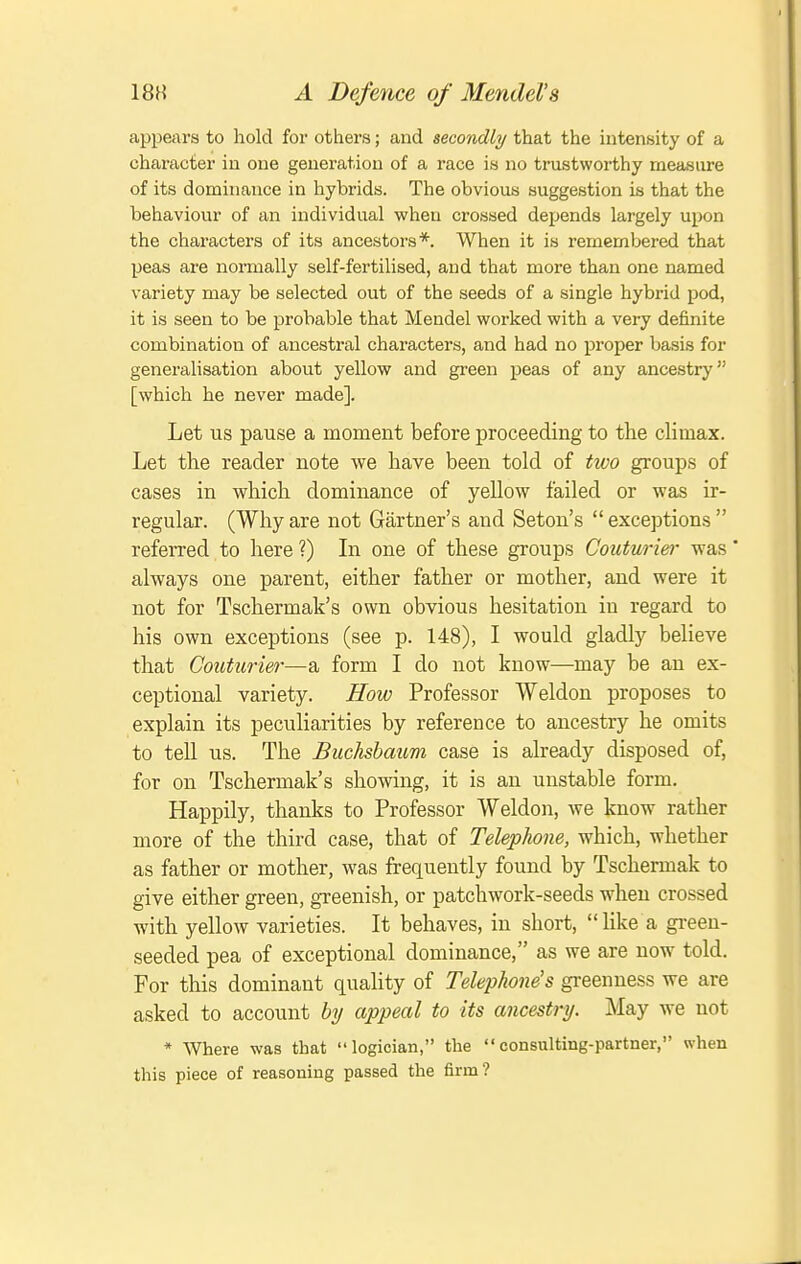 appears to hold for others; and secondly/ that the intensity of a character in one generation of a race is no trustwoi-thy measure of its dominance in hybrids. The obvious suggestion is that the behaviour of an individual when crossed depends largely upon the characters of its ancestors*. When it is remembered that peas are normally self-fertilised, and that more than one named variety may be selected out of the seeds of a single hybrid pod, it is seen to be probable that Mendel worked with a very definite combination of ancestral characters, and had no proper basis for generalisation about yellow and green peas of any ancestry [which he never made]. Let us pause a moment before proceeding to the climax. Let the reader note we have been told of two groups of cases in which dominance of yellow failed or was ir- regular. (Why are not Gartner's and Seton's  exceptions  referred to here?) In one of these groups Couturier was' always one parent, either father or mother, and were it not for Tschermak's own obvious hesitation in regard to his own exceptions (see p. 148), I would gladly believe that Couturier—a form I do not know—may be an ex- ceptional variety. How Professor Weldon proposes to explain its peculiarities by reference to ancestry he omits to tell us. The Buclishaum case is already disposed of, for on Tschermak's showing, it is an unstable form. Happily, thanks to Professor Weldon, we know rather more of the third case, that of Telephone, which, whether as father or mother, was frequently found by Tschermak to give either green, greenish, or patchwork-seeds when crossed with yellow varieties. It behaves, in short, like a green- seeded pea of exceptional dominance, as we are now told. For this dominant quality of Telephone's greenness we are asked to account by appeal to its ancestry. May we not * Where was that logician, the consulting-partner, when this piece of reasoning passed the firm?