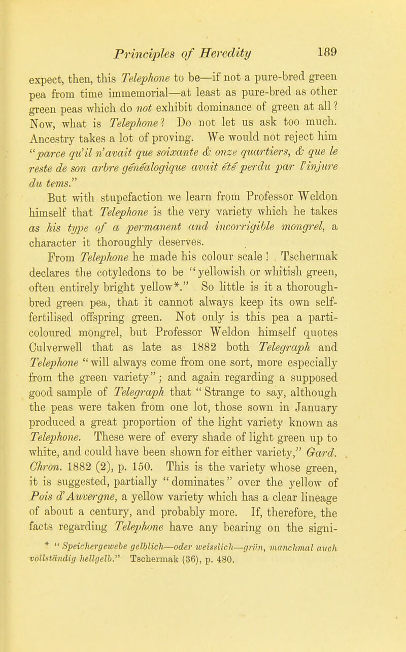 expect, then, this Telephone to be—if not a pure-bred green pea from time immemorial—at least as pure-bred as other green peas which do not exhibit dominance of green at all ? Now, what is Telephone! Do not let us ask too much. Ancestry takes a lot of proving. We would not reject him parce qu'il n'avait qiie soixante & onze quartiers, & que le reste de son arbre genealogique avait ete perdu par 1'injure du terns. But with stupefaction we learn from Professor Weldon himself that Telephone is the very variety which he takes as his type of a permanent and incorrigible mongrel, a character it thoroughly deserves. From Telephone he made his colour scale ! Tschermak declares the cotyledons to be yellowish or whitish green, often entirely bright yellow*. So little is it a thorough- bred green pea, that it cannot always keep its own self- fertilised offspring green. Not only is this pea a parti- coloured mongrel, but Professor Weldon himself quotes Culverwell that as late as 1882 both Telegraph and Telephone  will always come from one sort, more especially from the green variety ; and again regarding a supposed good sample of Telegraph that  Strange to say, although the peas were taken from one lot, those sown in January produced a great proportion of the light variety known as Telephone. These were of every shade of light green up to white, and could have been shown for either variety, Gard. Ghron. 1882 (2), p. 150. This is the variety whose green, it is suggested, partially  dominates  over the yellow of Pois d'Auvergne, a yellow variety which has a clear lineage of about a century, and probably more. If, therefore, the facts regarding Telephone have any bearing on the signi- *  Speichergewebe gelblich—oder weisslich—grihi, manchmal audi vollst&ndig hellgelb. Tschermak (36), p. 480.