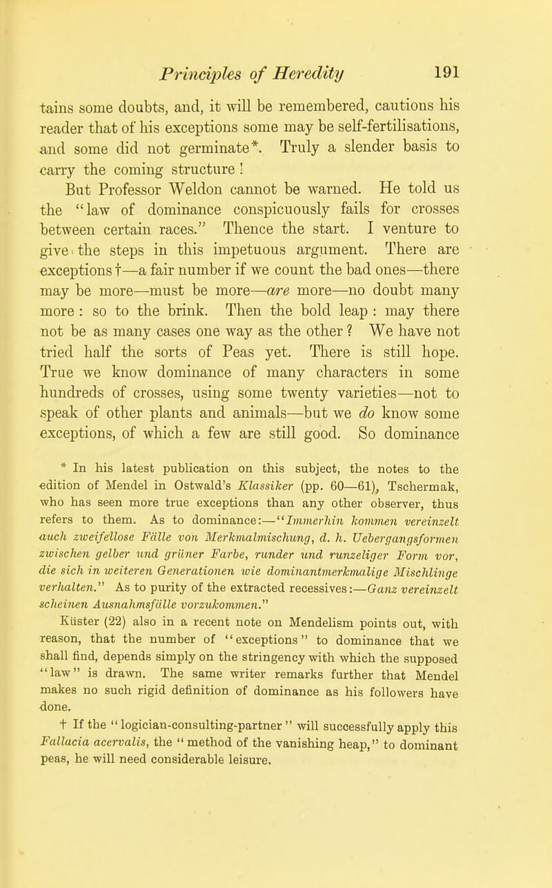 tains some doubts, and, it will be remembered, cautions his reader that of his exceptions some may be self-fertilisations, and some did not germinate*. Truly a slender basis to carry the coming structure ' But Professor Weldon cannot be warned. He told us the law of dominance conspicuously fails for crosses between certain races. Thence the start. I venture to give.the steps in this impetuous argument. There are exceptions t—a fair number if we count the bad ones—there may be more—must be more—are more—no doubt many more : so to the brink. Then the bold leap : may there not be as many cases one way as the other ? We have not tried half the sorts of Peas yet. There is still hope. True we know dominance of many characters in some hundreds of crosses, using some twenty varieties—not to speak of other plants and animals—but we do know some exceptions, of which a few are still good. So dominance * In his latest publication on this subject, the notes to the edition of Mendel in Ostwald's Klassiker (pp. 60—61), Tschermak, who has seen more true exceptions than any other observer, thus refers to them. As to dominance:—Immerhin kommen vereinzelt audi zioeifellose Fcille von Merkmalmischimg, d. h. Uehergangsformen zwischen gelber tmd grilner Farbe, runder und runzeliger Form vor, die sich in weiteren Generationen loie dominantmerkmalige Mischlinge verhalten. As to purity of the extracted recessives:—Ganz vereinzelt scheinen Ausnahmsfcille vorzukommen. Kiister (22) also in a recent note on Mendelism points out, with reason, that the number of exceptions to dominance that we shall find, depends simply on the stringency with which the supposed law is drawn. The same writer remarks further that Mendel makes no such rigid definition of dominance as his followers have done. t If the logician-consulting-partner will successfully apply this Fallacia acervalis, the  method of the vanishing heap, to dominant peas, he will need considerable leisure.