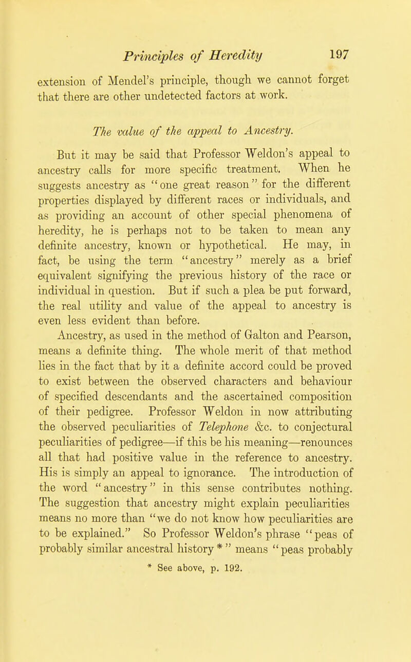 extension of Mendel's principle, though we cannot forget that there are other undetected factors at work. The value of the appeal to Ancestry. But it may be said that Professor Weldon's appeal to ancestry calls for more specific treatment. When he suggests ancestry as  one great reason for the different properties displayed by different races or individuals, and as providing an account of other special phenomena of heredity, he is perhaps not to be taken to mean any definite ancestry, known or hypothetical. He may, in fact, be using the term ancestry merely as a brief equivalent signifying the previous history of the race or individual in question. But if such a plea be put forward, the real utiHty and value of the appeal to ancestry is even less evident than before. Ancestry, as used in the method of Galton and Pearson, means a definite thing. The whole merit of that method lies in the fact that by it a definite accord could be proved to exist between the observed characters and behaviour of specified descendants and the ascertained composition of their pedigree. Professor Weldon in now attributing the observed peculiarities of Telephone &c. to conjectural peculiarities of pedigree—if this be his meaning—renounces all that had positive value in the reference to ancestry. His is simply an appeal to ignorance. The introduction of the word  ancestry in this sense contributes nothing. The suggestion that ancestry might explain peculiarities means no more than we do not know how peculiarities are to be explained. So Professor Weldon's phrase peas of probably similar ancestral history* means peas probably