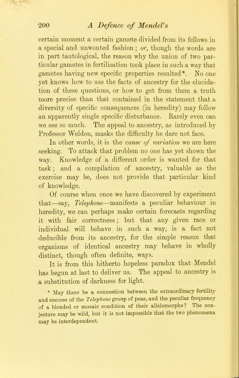 certain moment a certain gamete divided from its fellows in a special and unwonted fashion ; or, though the words are in part tautological, the reason why the union of two par- ticular gametes in fertilisation took place in such a way that gametes having new specific properties resulted*. No one yet knows how to use the facts of ancestry for the elucida- tion of these questions, or how to get from them a truth more precise than that contained in the statement that a diversity of specific consequences (in heredity) may follow an apparently single specific disturbance. Rarely even can we see so much. The appeal to ancestry, as introduced by Professor Weldon, masks the difficulty he dare not face. In other words, it is the cause of variation we are here seeking. To attack that problem no one has yet shown the way. Knowledge of a different order is wanted for that task; and a compilation of ancestry, valuable as the exercise may be, does not provide that particular kind of knowledge. Of course when once we have discovered by experiment that—say, Telephone—manifests a peculiar behaviour in heredity, we can perhaps make certain forecasts regarding it with fair correctness; but that any given race or individual will behave in such a way, is a fact not deducible fiom its ancestry, for the simple reason that organisms of identical ancestry may behave in whoUy distinct, though often definite, ways. It is fi:om this hitherto hopeless paradox that Mendel has begun at last to deliver us. The appeal to ancestry is a substitution of darkness for light. * May there be a connection between the extraordinary fertility and success of the Telephone group of peas, and the peculiar frequency of a blended or mosaic condition of their allelomorphs? The con- jecture may be wild, but it is not impossible that the two phenomena may be interdependent.