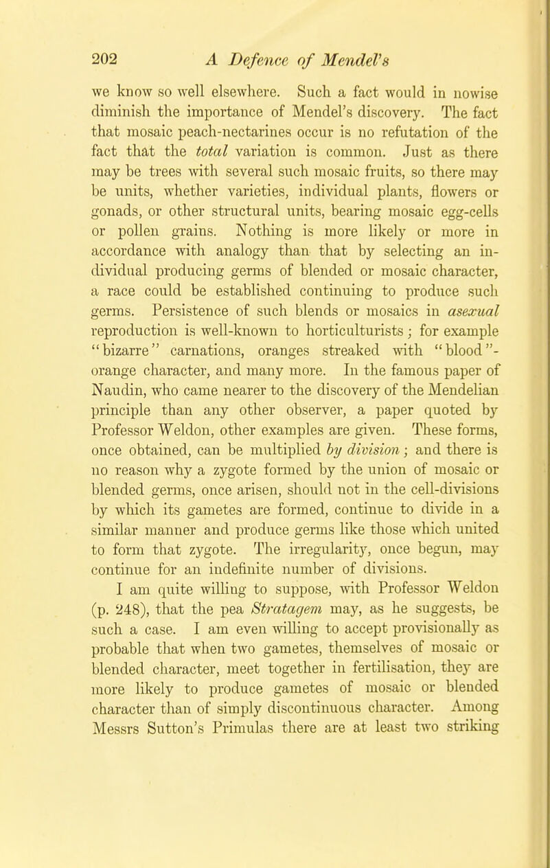 we know so well elsewhere. Such a fact would in nowise diminish the importance of Mendel's discovery. The fact that mosaic peach-nectarines occur is no refutation of the fact that the total variation is common. Just as there may be trees with several such mosaic fruits, so there may be units, whether varieties, individual plants, flowers or gonads, or other structural units, bearing mosaic egg-cells or poUeu grains. Nothing is more likely or more in accordance with analogy than that by selecting an in- dividual producing germs of blended or mosaic character, a race could be established continuing to produce such germs. Persistence of such blends or mosaics in asexual reproduction is well-known to horticulturists; for example bizarre carnations, oranges streaked with blood- orange character, and many more. In the famous paper of Naudin, who came nearer to the discovery of the Mendelian principle than any other observer, a paper quoted by Professor Weldon, other examples are given. These forms, once obtained, can be multiplied bi/ division; and there is no reason why a zygote formed by the union of mosaic or blended germs, once arisen, should not in the cell-divisions by which its gametes are formed, continue to di'\'ide in a similar manner and produce germs like those which united to form that zygote. The irregularity, once begun, may continue for an indefinite number of divisions. I am quite willing to suppose, with Professor Weldon (p. 248), that the pea Stratagem may, as he suggests, be such a case. I am even willing to accept provisionally as probable that when two gametes, themselves of mosaic or blended character, meet together in fertilisation, they are more likely to produce gametes of mosaic or blended character than of simply discontinuous character. Among Messrs Sutton's Primulas there are at least two striking