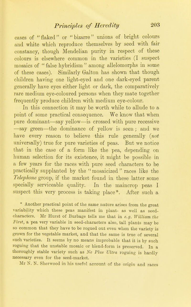 cases of flaked or bizarre unions of bright colours and white which reproduce themselves by seed with fair constancy, though Mendelian purity in respect of these colours is elsewhere common in the varieties (I suspect mosaics of  false hybridism  among allelomorphs in some of these cases). Similarly Gal ton has shown that though children having one light-eyed and one dark-eyed parent generally have eyes either light or dark, the comparatively rare medium eye-coloured persons when they mate together frequently produce children with medium eye-colour. In this connection it may be worth while to allude to a point of some practical consequence. We know that when pure dominant—say yellow—is crossed with pure recessive —say green—the dominance of yellow is seen; and we have every reason to believe this rule generally {not imiversaUy) true for pure varieties of peas. But we notice that in the case of a form like the pea, depending on human selection for its existence, it might be possible in a few years for the races with pure seed characters to be practically supplanted by the  mosaicized  races like the Telephone gTOup, if the market found in these latter some specially serviceable quaHty. In the maincrop peas I suspect this very process is taking place*. After such a * Another practical point of the same nature arises from the great variabiHty which these peas manifest in plant- aa well as seed- characters. Mr Hurst of Burbage tells me that in e.g. William the First, a pea very variable in seed-characters also, tall plants may be so common that they have to be rogued out even when the variety is grown for the vegetable market, and that the same is true of several such varieties. It seems by no means improbable that it is by such roguing that the unstable mosaic or blend-form is preserved. In a thoroughly stable variety such as Ne Plus Ultra roguing is hardly necessary even for the seed-market. Mr N. N. Sherwood in his useful account of the origin and races