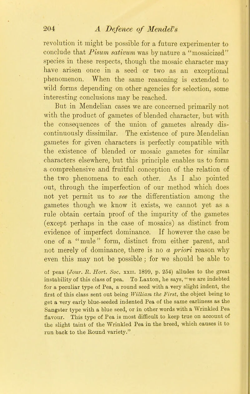 revolution it might be possible for a future experimenter to conclude that Fisum sativum was by nature a mosaicized species in these respects, though the mosaic character may have arisen once in a seed or two as an exceptional phenomenon. When the same reasoning is extended to wild forms depending on other agencies for selection, some interesting conclusions may be reached. But in Mendelian cases we are concerned primarily not with the product of gametes of blended character, but with the consequences of the union of gametes already dis- continuously dissimilar. The existence of pure Mendelian gametes for given characters is perfectly compatible with the existence of blended or mosaic gametes for similar characters elsewhere, but this principle enables us to form a comprehensive and fruitful conception of the relation of the two phenomena to each other. As I also pointed out, through the imperfection of our method which does not yet permit us to see the differentiation among the gametes though we know it exists, we cannot yet as a rule obtain certain proof of the impurity of the gametes (except perhaps in the case of mosaics) as distinct from evidence of imperfect dominance. If however the case be one of a mule form, distinct from either parent, and not merely of dominance, there is no a priori reason why even this may not be possible; for we should be able to of peas {Jour. E. Hort. Soc. xxii. 1899, p. 254) alludes to the great instability of this class of pea. To Laxton, he says, we are indebted for a peculiar type of Pea, a round seed with a very slight indent, the first of this class sent out being William the First, the object being to get a very early blue-seeded indented Pea of the same earliness as the Sangster type with a blue seed, or in other words with a Wrinkled Pea flavour. This type of Pea is most diflicult to keep true on account of the slight taint of the Wrinkled Pea in the breed, which causes it to run back to the Round variety.