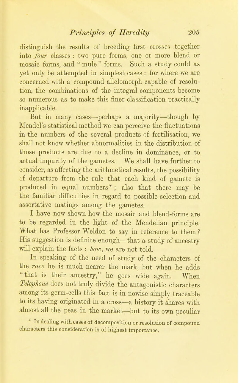 distinguish the results of breeding first crosses together into four classes : two pure forms, one or more blend or mosaic forms, and  mule  forms. Such a study could as yet only be attempted in simplest cases : for where we are concerned with a compound allelomorph capable of resolu- tion, the combinations of the integral components become so numerous as to make this finer classification practically inapplicable. But in many cases—perhaps a majority—though by Mendel's statistical method we can perceive the fluctuations in the numbers of the several products of fertilisation, we shall not know whether abnormalities in the distribution of those products are due to a decline in dominance, or to actual impurity of the gametes. We shall have further to consider, as affecting the arithmetical results, the possibility of departure from the rule that each kind of gamete is produced in equal numbers*; also that there may be the familiar difficulties in regard to possible selection and assortative matings among the gametes. I have now shown how the mosaic and blend-fonns are to be regarded in the light of the Mendelian principle. What has Professor Weldon to say in reference to them ? His suggestion is definite enough—that a study of ancestry will explain the facts : how, we are not told. In speaking of the need of study of the characters of the race he is much nearer the mark, but when he adds that is their ancestry, he goes wide again. When Telephone does not truly divide the antagonistic characters among its germ-cells this fact is in nowise simply traceable to its having originated in a cross—a history it shares mth almost all the peas in the market—but to its own peculiar * In dealing with cases of decomposition or resolution of compound characters this consideration is of highest importance.