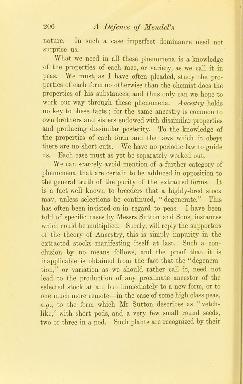 nature. In such a case imperfect dominance need not surprise us. What we need in all these phenomena is a knowledge of the properties of each race, or variety, as we call it in peas. We must, as I have often pleaded, study the pro- perties of each form no otherwise than the chemist does the properties of his substances, and thus only can we hope to work our way through these phenomena. Ancesti-y holds no key to these facts ; for the same ancestry is common to own brothers and sisters endowed mth dissimilar properties and producing dissimilar posterity. To the knowledge of the properties of each form and the laws which it obeys there are no short cuts. We have no periodic law to guide us. Each case must as yet be separately worked out. We can scarcely avoid mention of a further category of phenomena that are certain to be adduced in opposition to the general truth of the purity of the extracted forms. It is a fact well known to breeders that a highly-bred stock may, unless selections be continued, degenerate. This has often been insisted on in regard to peas. I have been told of specific cases by Messrs Sutton and Sous, instances which could be multiplied. Surely, will reply the supporters of the theory of Ancestry, this is simply impurity in the extracted stocks manifesting itself at last. Such a con- clusion by no means follows, and the proof that it is inapplicable is obtained from the fact that the degenera- tion, or variation as we should rather call it, need not lead to the production of any proximate ancestor of the selected stock at all, but immediately to a new form, or to one much more remote—in the case of some high class peas, e.g., to the form which Mr Sutton describes as vetch- like, with short pods, and a very few small round seeds, two or three in a pod. Such plants are recognized by their