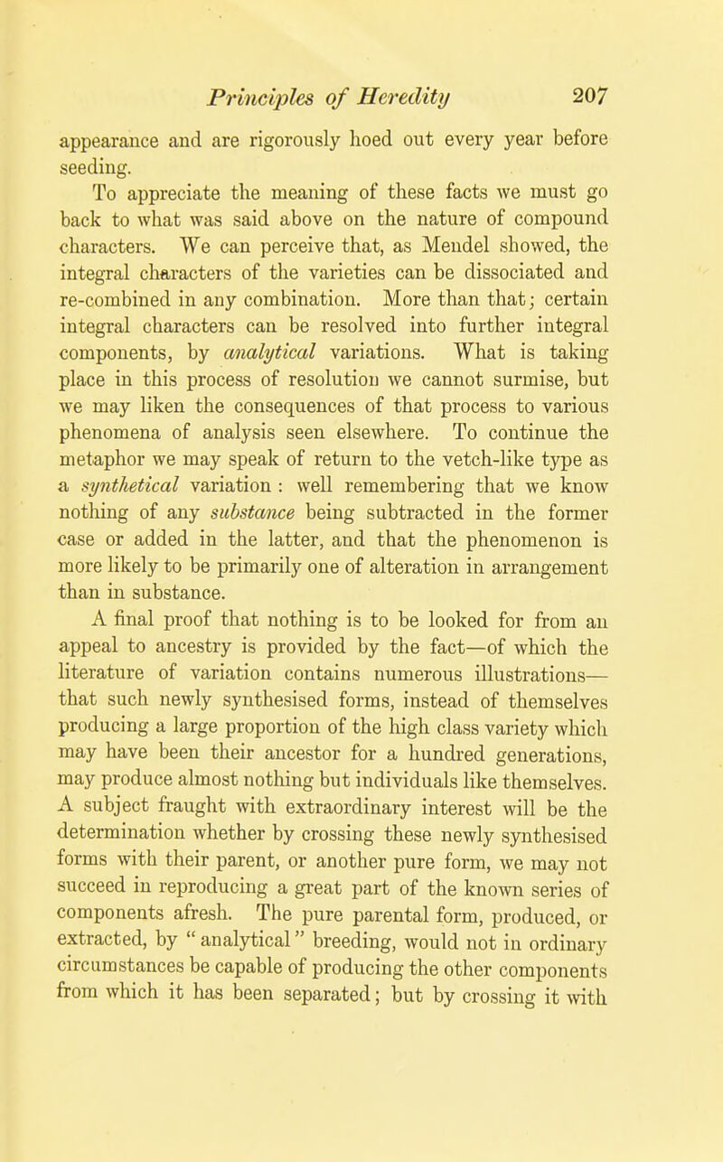 appearance and are rigorously hoed out every year before seeding. To appreciate the meaning of these facts we must go back to what was said above on the nature of compound characters. We can perceive that, as Mendel showed, the integral characters of the varieties can be dissociated and re-combined in any combination. More than that; certain integral characters can be resolved into further integral components, by analytical variations. What is taking place in this process of resolution we cannot surmise, but we may liken the consequences of that process to various phenomena of analysis seen elsewhere. To continue the metaphor we may speak of return to the vetch-like type as a synthetical variation : well remembering that we know nothing of any substance being subtracted in the former case or added in the latter, and that the phenomenon is more likely to be primarily one of alteration in arrangement than in substance. A final proof that nothing is to be looked for from an appeal to ancestry is provided by the fact—of which the literature of variation contains numerous illustrations— that such newly synthesised forms, instead of themselves producing a large proportion of the high class variety which may have been their ancestor for a hundi-ed generations, may produce almost nothing but individuals Hke themselves. A subject fraught with extraordinary interest will be the determination whether by crossing these newly synthesised forms with their parent, or another pure form, we may not succeed in reproducing a great part of the known series of components afresh. The pure parental form, produced, or extracted, by  analytical breeding, would not in ordinary circumstances be capable of producing the other components from which it has been separated; but by crossing it with