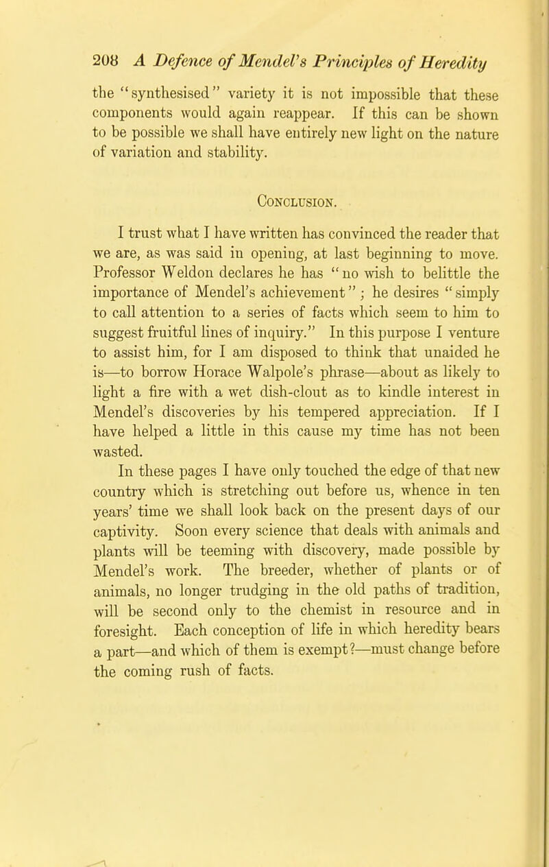 the  synthesised variety it is not impossible that these components would again reappear. If this can be shown to be possible we shall have entirely new light on the nature of variation and stability. Conclusion. I trust what I have written has convinced the reader that we are, as was said in opening, at last beginning to move. Professor Weldon declares he has  no -wish to belittle the importance of Mendel's achievement ; he desires  simply to call attention to a series of facts which seem to him to suggest fruitful lines of inquiry. In this purpose I venture to assist him, for I am disposed to think that unaided he is—to borrow Horace Walpole's phrase—about as likely to light a fire with a wet dish-clout as to kindle interest in Mendel's discoveries by his tempered appreciation. If I have helped a little in this cause my time has not been wasted. In these pages I have only touched the edge of that new country which is stretching out before us, whence in ten years' time we shall look back on the present days of our captivity. Soon every science that deals with animals and plants will be teeming with discovery, made possible by Mendel's work. The breeder, whether of plants or of animals, no longer trudging in the old paths of tradition, will be second only to the chemist in resource and in foresight. Each conception of life in which heredity bears a part—and which of them is exempt?—must change before the coming rush of facts.