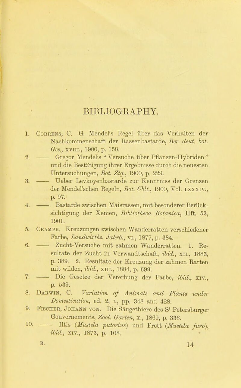 BIBLIOGRAPHY. 1. CoRRENS, C. G. Mendel's Kegel iiber das Verhalten der Nachkommenscliafb der Eassenbastarde, Ber. deut. hot. Ges., xviir., 1900, p. 158. 2. Gregor Mendel's  Versuche iiber Pflanzen-Hybriden  \ind die Bestatigung ihrer Ergebnisse durch die neuesten Untersuchungen, Bot. Ztg., 1900, p. 229. 3. —— Ueber Levkoyeabastarde zur Kenntniss der Grenzen der Mendel'schen Eegeln, Bot. CUt., 1900, Vol. lsxxiv., p. 97. 4. Bastarde zwischen Maisrassen, mit besonderer Beriick- sichtigung der Xenien, Bihliotheca Botanica, Hft. 53, 1901. 5. Grampe. Kjeuzungen zwischen Wanderratten verschiedener Farbe, Landwirths. Jahrb., vi., 1877, p. 384. 6. Zucht-Versuche mit zahmen Wanderratten. 1. Re- sultate der Zucht in Verwandtschaft, ibid., xn., 1883, p. 389. 2. Resultate der Kreuzung der zahmen Ratten mit wilden, ibid., xiii., 1884, p. 699. 7. Die Gesetze der Vererbung der Farbe, ibid., xiv., p. 539. 8. Darwin, C. Variation of Animals and Plants tinder Domestication, ed. 2, i., pp. 348 and 428. 9. Fischer, Johann von. Die Saugethiere des S' Petersburger Gouvernements, Zool. Garten, x., 1869, p. 336. 10- litis {Mustela putorius) und Frett {Mustela fv/ro), ibid., XIV., 1873, p. 108.