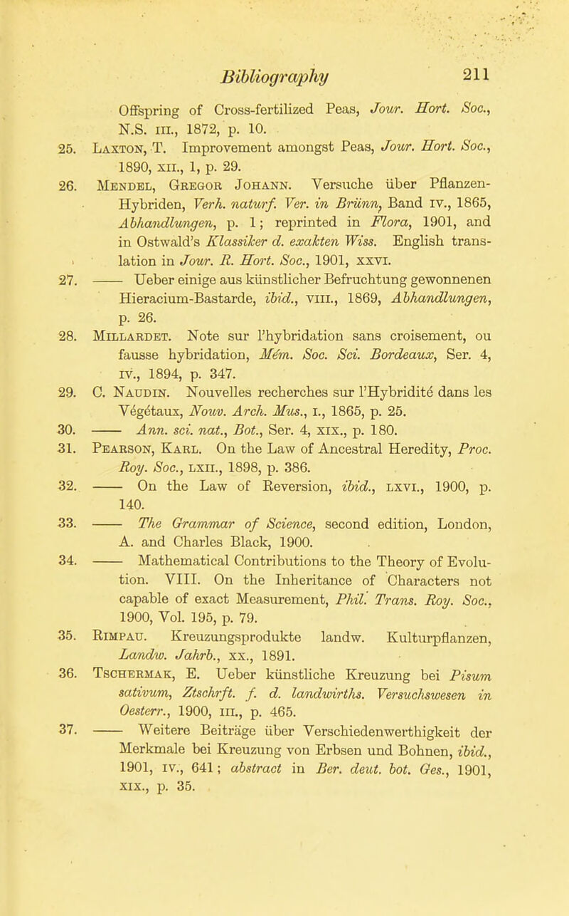 Offspring of Cross-fertilized Peas, Jour. Hort. Soc, N.S. III., 1872, p. 10. 25. Laxton, T. Improvement amongst Peas, Jour. Hori. Soc, 1890, XII., 1, p. 29. 26. Mendel, Gregor Johann. Versiiche iiber Pflanzen- Hybriden, Verh. naturf. Ver. in Briinn, Band iv., 1865, Abhandlungen, p. 1; reprinted in Mora, 1901, and in Ostwald's Klassiker d. exakten Wiss. English trans- lation in Jour. R. Hort. Soc, 1901, xsvi. 27. Ueber einige aus kiinstlicher Befruchtung gewonnenen Hieracium-Bastarde, ibid., viii., 1869, Abhandlungen, p. 26. 28. MiLLARDET. Note sur I'hybridation sans croisement, ou fausse hybridation, M^m. Soc. Sci. Bordeaux, Ser. 4, IV., 1894, p. 347. 29. C. Naudin. Nouvelles recherches sur I'Hybridit^ dans les Vegdtaxix, Nouv. Arch. Mus., i., 1865, p. 25. 30. Ann. sci. nat., Bot., Ser. 4, xix., p. 180. 31. Pearson, Karl. On the Law of Ancestral Heredity, Proc. Roy. Soc, LXii., 1898, p. 386. 32. On the Law of Reversion, ibid., LXVI., 1900, p. 140. 33. The Grammar of Science, second edition, Loudon, A. and Charles Black, 1900. 34. Mathematical Contributions to the Theory of Evolu- tion. VIII. On the Inheritance of Characters not capable of exact Measurement, Phil. Trans. Roy. Soc, 1900, Vol. 195, p. 79. 35. RiMPAU. Kreuzungsprodukte landw. Kulturpflanzen, Landw. Jahrb., xx., 1891. 36. TscHERMAK, E. Ueber kiinstliche Kreuzung bei Pisum sativum, Ztschrft. f. d. landwirths. Versucluwesen in Oesterr., 1900, in., p. 465. 37. Weitere Beitrage iiber Verschiedenwerthigkeit der Merkmale bei Kreuzung von Erbsen und Bohnen, ibid., 1901, IV., 641; abstract in Ber. deut. bot. Ges., 1901, XIX., p. 35.