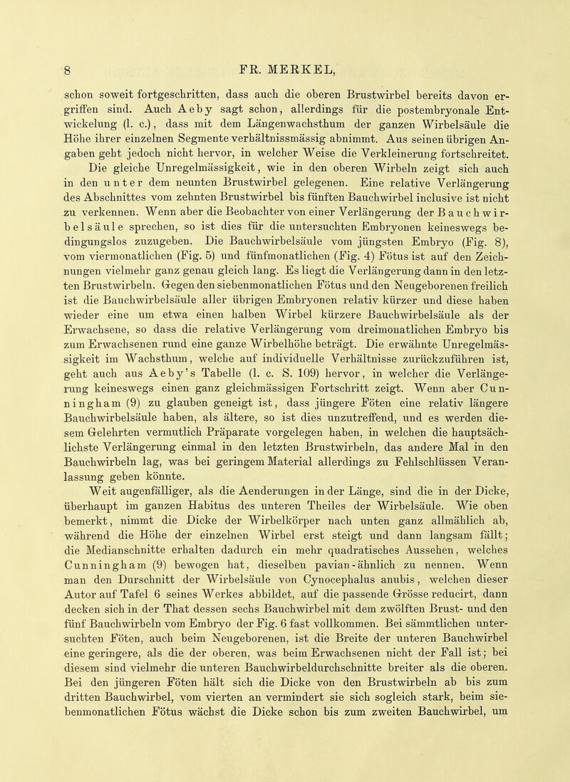 schon soweit fortgeschritten, dass auch die oberen Brustwirbel bereits davon er- griffen sind. Auch Aeby sagt schon, allerdings für die postembryonale Ent- wickelung (1. c.), dass mit dem Längenwachsthum der ganzen Wirbelsäule die Höhe ihrer einzelnen Segmente verhältnissmässig abnimmt. Aus seinen übrigen An- gaben geht jedoch nicht hervor, in welcher Weise die Verkleinerung fortschreitet. Die gleiche Unregelmässigkeit, wie in den oberen Wirbeln zeigt sich auch in den unter dem neunten Brustwirbel gelegenen. Eine relative Verlängerung des Abschnittes vom zehnten Brustwirbel bis fünften Bauchwirbel inclusive ist nicht zu verkennen. Wenn aber die Beobachter von einer Verlängerung der Bauchwir- belsäule sprechen, so ist dies für die untersuchten Embryonen keineswegs be- dingungslos zuzugeben. Die Bauchwirbelsäule vom jüngsten Embryo (Fig. 8), vom viermonatlichen (Fig. 5) und fünfmonatlichen (Fig. 4) Fötus ist auf den Zeich- nungen vielmehr ganz genau gleich lang. Es liegt die Verlängerung dann in den letz- ten Brustwirbeln. Gegen den siebenmonatlichen Fötus und den Neugeborenen freilich ist die Bauchwirbelsäule aller übrigen Embryonen relativ kürzer und diese haben wieder eine um etwa einen halben Wirbel kürzere Bauchwirbelsäule als der Erwachsene, so dass die relative Verlängerung vom dreimonatlichen Embryo bis zum Erwachsenen rund eine ganze Wirbelhöhe beträgt. Die erwähnte Unregelmäs- sigkeit im Wachsthum, welche auf individuelle Verhältnisse zurückzuführen ist, geht auch aus Aeby's Tabelle (1. c. S. 109) hervor, in welcher die Verlänge- rung keineswegs einen ganz gleichmässigen Fortschritt zeigt. Wenn aber Cun- ningham (9) zu glauben geneigt ist, dass jüngere Föten eine relativ längere Bauchwirbelsäule haben, als ältere, so ist dies unzutreffend, und es werden die- sem Gelehrten vermutlich Präparate vorgelegen haben, in welchen die hauptsäch- lichste Verlängerung einmal in den letzten Brustwirbeln, das andere Mal in den Bauchwirbeln lag, was bei geringem Material allerdings zu Fehlschlüssen Veran- lassung geben könnte. Weit augenfälliger, als die Aenderungen in der Länge, sind die in der Dicke, überhaupt im ganzen Habitus des unteren Theiles der Wirbelsäule. Wie oben bemerkt, nimmt die Dicke der Wirbelkörper nach unten ganz allmählich ab, während die Höhe der einzelnen Wirbel erst steigt und dann langsam fällt; die Medianschnitte erhalten dadurch ein mehr quadratisches Aussehen, welches Cunningham (9) bewogen hat, dieselben pavian - ähnlich zu nennen. Wenn man den Durschnitt der Wirbelsäule von Cynocephalus anubis, welchen dieser Autor auf Tafel 6 seines Werkes abbildet, auf die passende Grösse reducirt, dann decken sich in der That dessen sechs Bauchwirbel mit dem zwölften Brust- und den fünf Bauchwirbeln vom Embryo der Fig. 6 fast vollkommen. Bei sämmtlichen unter- suchten Föten, auch beim Neugeborenen, ist die Breite der unteren Bauchwirbel eine geringere, als die der oberen, was beim Erwachsenen nicht der Fall ist; bei diesem sind vielmehr die unteren Bauchwirbeldurchschnitte breiter als die oberen. Bei den jüngeren Föten hält sich die Dicke von den Brustwirbeln ab bis zum dritten Bauchwirbel, vom vierten an vermindert sie sich sogleich stark, beim sie- benmonatlichen Fötus wächst die Dicke schon bis zum zweiten Bauchwirbel, um